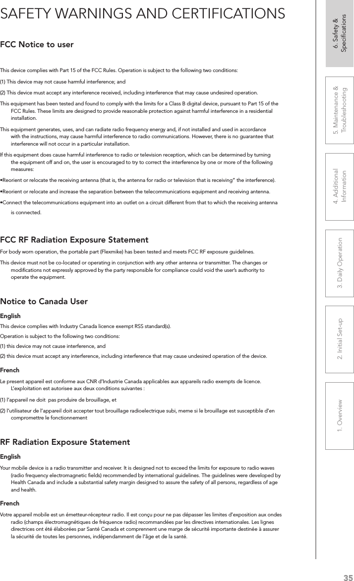 351. Overview 2. Initial Set-up 3. DaiIy Operation 4. Additional Information5. Maintenance &amp; Troubleshooting6. Safety &amp; SpeciﬁcationsFCC Notice to userThis device complies with Part 15 of the FCC Rules. Operation is subject to the following two conditions: (1) This device may not cause harmful interference; and (2) This device must accept any interference received, including interference that may cause undesired operation.This equipment has been tested and found to comply with the limits for a Class B digital device, pursuant to Part 15 of the FCC Rules. These limits are designed to provide reasonable protection against harmful interference in a residential installation.This equipment generates, uses, and can radiate radio frequency energy and, if not installed and used in accordance with the instructions, may cause harmful interference to radio communications. However, there is no guarantee that interference will not occur in a particular installation.If this equipment does cause harmful interference to radio or television reception, which can be determined by turning the equipment off and on, the user is encouraged to try to correct the interference by one or more of the following measures:•Reorient or relocate the receiving antenna (that is, the antenna for radio or television that is receiving” the interference).•Reorient or relocate and increase the separation between the telecommunications equipment and receiving antenna.•Connect the telecommunications equipment into an outlet on a circuit different from that to which the receiving antenna is connected.FCC RF Radiation Exposure StatementFor body worn operation, the portable part (Flexmike) has been tested and meets FCC RF exposure guidelines.This device must not be co-located or operating in conjunction with any other antenna or transmitter. The changes or modiﬁcations not expressly approved by the party responsible for compliance could void the user’s authority to operate the equipment.Notice to Canada UserEnglishThis device complies with Industry Canada licence‐exempt RSS standard(s).Operation is subject to the following two conditions: (1) this device may not cause interference, and (2) this device must accept any interference, including interference that may cause undesired operation of the device. FrenchLe present appareil est conforme aux CNR d’Industrie Canada applicables aux appareils radio exempts de licence. L’exploitation est autorisee aux deux conditions suivantes : (1) l’appareil ne doit  pas produire de brouillage, et (2) l’utilisateur de l’appareil doit accepter tout brouillage radioelectrique subi, meme si le brouillage est susceptible d’en compromettre le fonctionnementRF Radiation Exposure StatementEnglishYour mobile device is a radio transmitter and receiver. It is designed not to exceed the limits for exposure to radio waves (radio frequency electromagnetic ﬁelds) recommended by international guidelines. The guidelines were developed by Health Canada and include a substantial safety margin designed to assure the safety of all persons, regardless of age and health.FrenchVotre appareil mobile est un émetteur-récepteur radio. Il est conçu pour ne pas dépasser les limites d’exposition aux ondes radio (champs électromagnétiques de fréquence radio) recommandées par les directives internationales. Les lignes directrices ont été élaborées par Santé Canada et comprennent une marge de sécurité importante destinée à assurer la sécurité de toutes les personnes, indépendamment de l’âge et de la santé.SAFETY WARNINGS AND CERTIFICATIONS