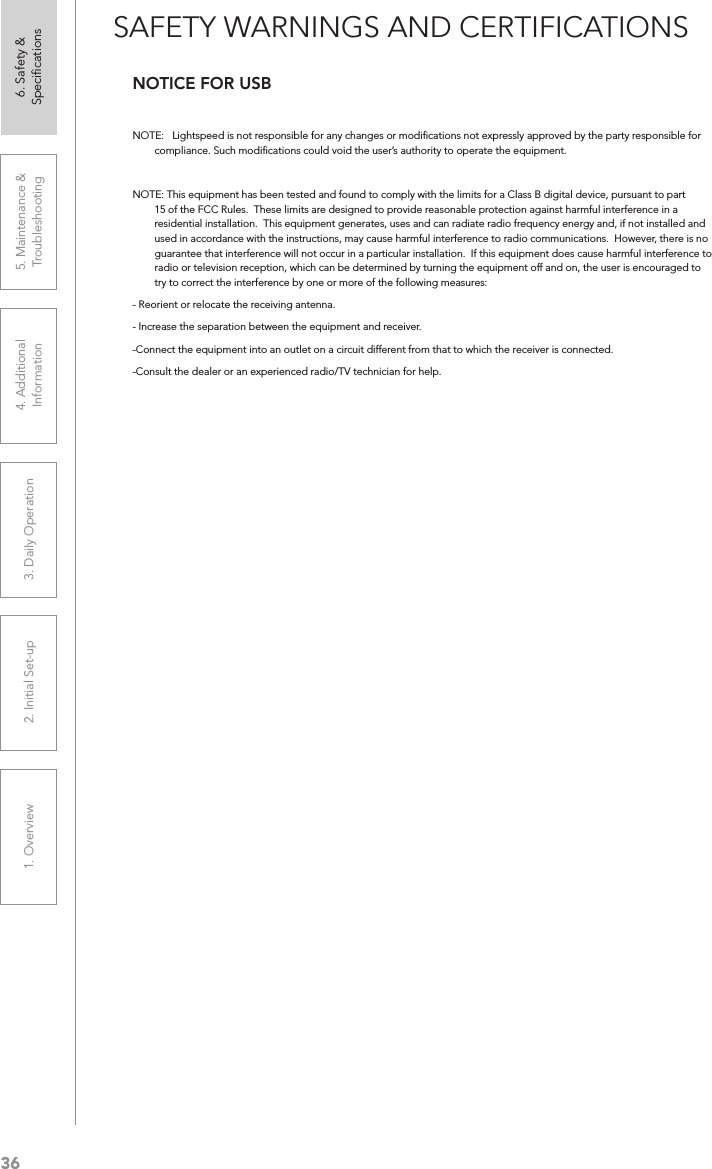 361. Overview 2. Initial Set-up 3. DaiIy Operation 4. Additional Information5. Maintenance &amp; Troubleshooting6. Safety &amp; SpeciﬁcationsSAFETY WARNINGS AND CERTIFICATIONSNOTICE FOR USBNOTE:   Lightspeed is not responsible for any changes or modiﬁcations not expressly approved by the party responsible for compliance. Such modiﬁcations could void the user’s authority to operate the equipment.NOTE: This equipment has been tested and found to comply with the limits for a Class B digital device, pursuant to part 15 of the FCC Rules.  These limits are designed to provide reasonable protection against harmful interference in a residential installation.  This equipment generates, uses and can radiate radio frequency energy and, if not installed and used in accordance with the instructions, may cause harmful interference to radio communications.  However, there is no guarantee that interference will not occur in a particular installation.  If this equipment does cause harmful interference to radio or television reception, which can be determined by turning the equipment off and on, the user is encouraged to try to correct the interference by one or more of the following measures:- Reorient or relocate the receiving antenna.- Increase the separation between the equipment and receiver.-Connect the equipment into an outlet on a circuit different from that to which the receiver is connected.-Consult the dealer or an experienced radio/TV technician for help.
