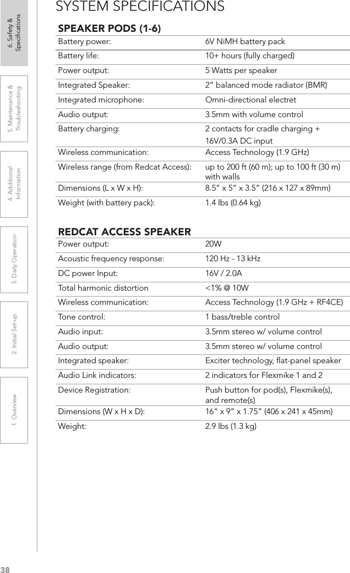 381. Overview 2. Initial Set-up 3. DaiIy Operation 4. Additional Information5. Maintenance &amp; Troubleshooting6. Safety &amp; SpeciﬁcationsSYSTEM SPECIFICATIONSSPEAKER PODS (1-6)Battery power:  6V NiMH battery packBattery life:  10+ hours (fully charged)Power output:  5 Watts per speakerIntegrated Speaker:  2” balanced mode radiator (BMR)Integrated microphone:  Omni-directional electretAudio output:  3.5mm with volume controlBattery charging:  2 contacts for cradle charging + 16V/0.3A DC inputWireless communication:  Access Technology (1.9 GHz)Wireless range (from Redcat Access):  up to 200 ft (60 m); up to 100 ft (30 m) with walls Dimensions (L x W x H): 8.5” x 5” x 3.5” (216 x 127 x 89mm)Weight (with battery pack): 1.4 lbs (0.64 kg)REDCAT ACCESS SPEAKERPower output: 20WAcoustic frequency response: 120 Hz - 13 kHzDC power Input:  16V / 2.0ATotal harmonic distortion  &lt;1% @ 10WWireless communication: Access Technology (1.9 GHz + RF4CE)Tone control: 1 bass/treble controlAudio input:  3.5mm stereo w/ volume controlAudio output: 3.5mm stereo w/ volume controlIntegrated speaker:  Exciter technology, ﬂat-panel speakerAudio Link indicators: 2 indicators for Flexmike 1 and 2Device Registration:  Push button for pod(s), Flexmike(s), and remote(s)Dimensions (W x H x D): 16” x 9” x 1.75” (406 x 241 x 45mm)Weight: 2.9 lbs (1.3 kg)