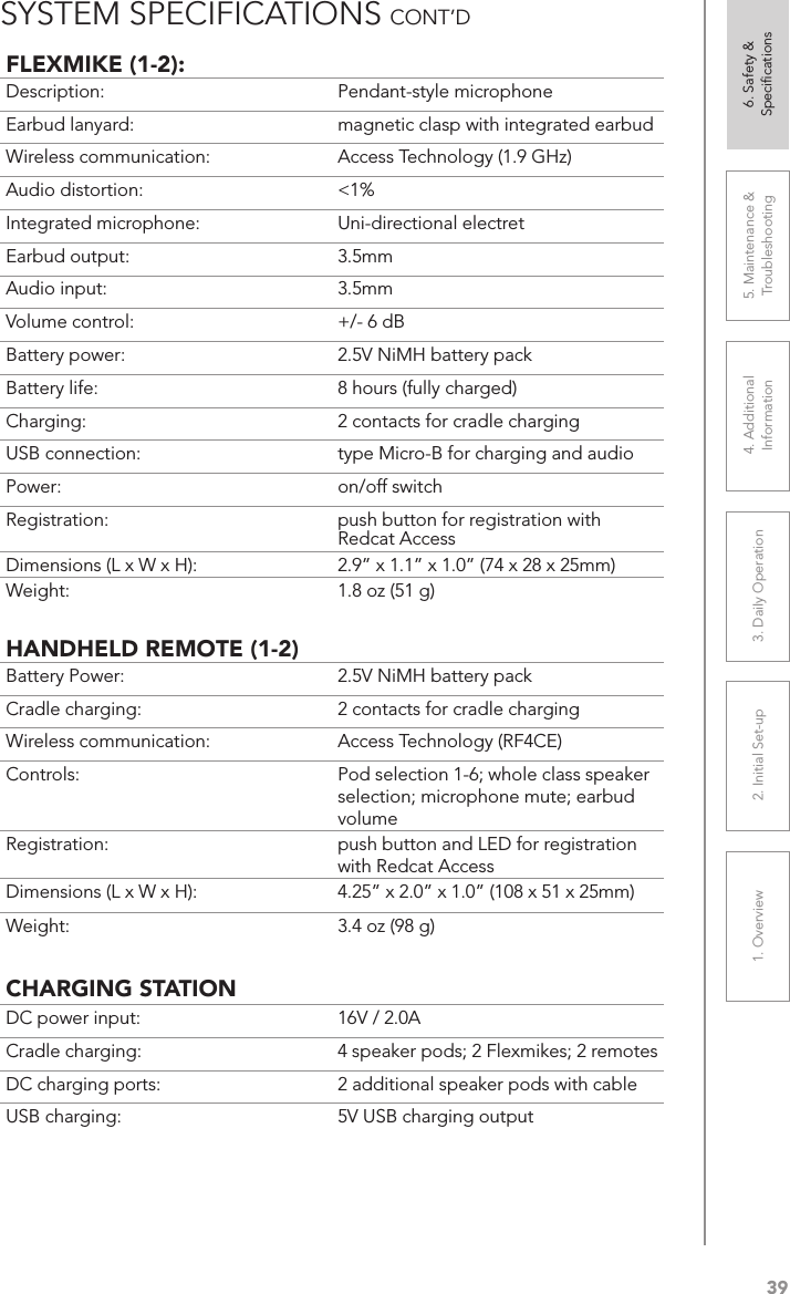 391. Overview 2. Initial Set-up 3. DaiIy Operation 4. Additional Information5. Maintenance &amp; Troubleshooting6. Safety &amp; SpeciﬁcationsFLEXMIKE (1-2):Description: Pendant-style microphoneEarbud lanyard: magnetic clasp with integrated earbudWireless communication: Access Technology (1.9 GHz)Audio distortion: &lt;1%Integrated microphone: Uni-directional electretEarbud output: 3.5mmAudio input: 3.5mmVolume control: +/- 6 dBBattery power:  2.5V NiMH battery packBattery life:  8 hours (fully charged)Charging:  2 contacts for cradle chargingUSB connection:  type Micro-B for charging and audioPower:  on/off switchRegistration:  push button for registration with Redcat AccessDimensions (L x W x H):  2.9” x 1.1” x 1.0” (74 x 28 x 25mm)Weight: 1.8 oz (51 g)HANDHELD REMOTE (1-2)Battery Power:  2.5V NiMH battery packCradle charging:  2 contacts for cradle chargingWireless communication:  Access Technology (RF4CE)Controls:  Pod selection 1-6; whole class speaker selection; microphone mute; earbud volumeRegistration:  push button and LED for registration with Redcat AccessDimensions (L x W x H):  4.25” x 2.0” x 1.0” (108 x 51 x 25mm)Weight: 3.4 oz (98 g)CHARGING STATIONDC power input:  16V / 2.0ACradle charging:  4 speaker pods; 2 Flexmikes; 2 remotesDC charging ports:  2 additional speaker pods with cableUSB charging:  5V USB charging outputSYSTEM SPECIFICATIONS CONT’D