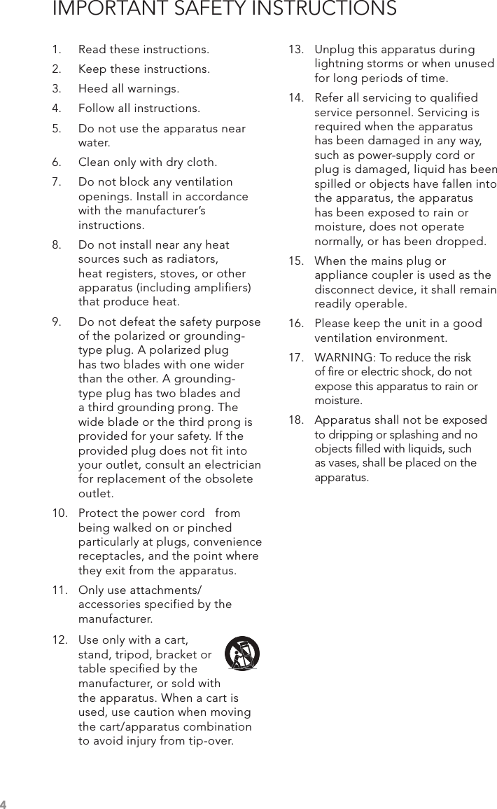 4IMPORTANT SAFETY INSTRUCTIONS1.  Read these instructions.2.  Keep these instructions.3.  Heed all warnings.4.  Follow all instructions.5.  Do not use the apparatus near water.6.  Clean only with dry cloth.7.  Do not block any ventilation openings. Install in accordance with the manufacturer’s instructions.8.  Do not install near any heat sources such as radiators, heat registers, stoves, or other apparatus (including amplifiers) that produce heat.9.  Do not defeat the safety purpose of the polarized or grounding-type plug. A polarized plug has two blades with one wider than the other. A grounding- type plug has two blades and a third grounding prong. The wide blade or the third prong is provided for your safety. If the provided plug does not fit into your outlet, consult an electrician for replacement of the obsolete outlet.10.  Protect the power cord   from being walked on or pinched particularly at plugs, convenience receptacles, and the point where they exit from the apparatus.11.  Only use attachments/ accessories specified by the manufacturer.13.  Unplug this apparatus during lightning storms or when unused for long periods of time.14.  Refer all servicing to qualified service personnel. Servicing is required when the apparatus has been damaged in any way, such as power-supply cord or plug is damaged, liquid has been spilled or objects have fallen into the apparatus, the apparatus has been exposed to rain or moisture, does not operate normally, or has been dropped.15.  When the mains plug or appliance coupler is used as the disconnect device, it shall remain readily operable.16.  Please keep the unit in a good ventilation environment.17.  WARNING: To reduce the risk of ﬁre or electric shock, do not expose this apparatus to rain or moisture.18.  Apparatus shall not be exposed to dripping or splashing and no objects ﬁlled with liquids, such as vases, shall be placed on the apparatus.12.  Use only with a cart, stand, tripod, bracket or table specified by the manufacturer, or sold with the apparatus. When a cart is used, use caution when moving the cart/apparatus combination to avoid injury from tip-over.