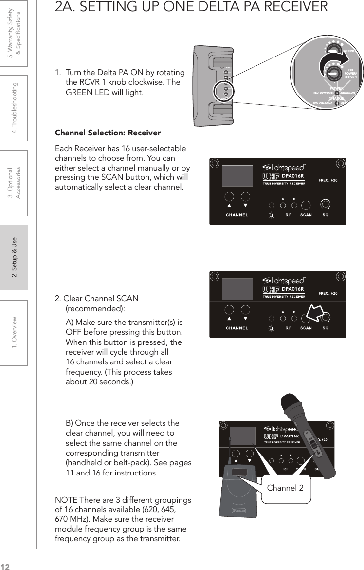 121. Overview 2. Setup &amp; Use 3. Optional  Accessories 4. Troubleshooting 5. Warranty, Safety  &amp; Speciﬁcations2A. SETTING UP ONE DELTA PA RECEIVER1.  Turn the Delta PA ON by rotating the RCVR 1 knob clockwise. The GREEN LED will light.Channel Selection: Receiver Each Receiver has 16 user-selectable channels to choose from. You can either select a channel manually or by pressing the SCAN button, which will automatically select a clear channel.  2. Clear Channel SCAN  (recommended):   A) Make sure the transmitter(s) is  OFF before pressing this button.  When this button is pressed, the  receiver will cycle through all  16 channels and select a clear  frequency. (This process takes  about 20 seconds.)  B) Once the receiver selects the  clear channel, you will need to  select the same channel on the  corresponding transmitter  (handheld or belt-pack). See pages  11 and 16 for instructions.NOTE There are 3 different groupings of 16 channels available (620, 645, 670 MHz). Make sure the receiver module frequency group is the same frequency group as the transmitter.ONChannel 2POWERCHARGERED: LOW BATT GREEN: ONRED: CHARGING GREEN: FULLRECVR 1RECVR 2RECVR 2O/IPOWER/RECVR 1POWERCHARGERED: LOW BATT GREEN: ONRED: CHARGING GREEN: FULLRECVR 1RECVR 2RECVR 2O/IPOWER/RECVR 1