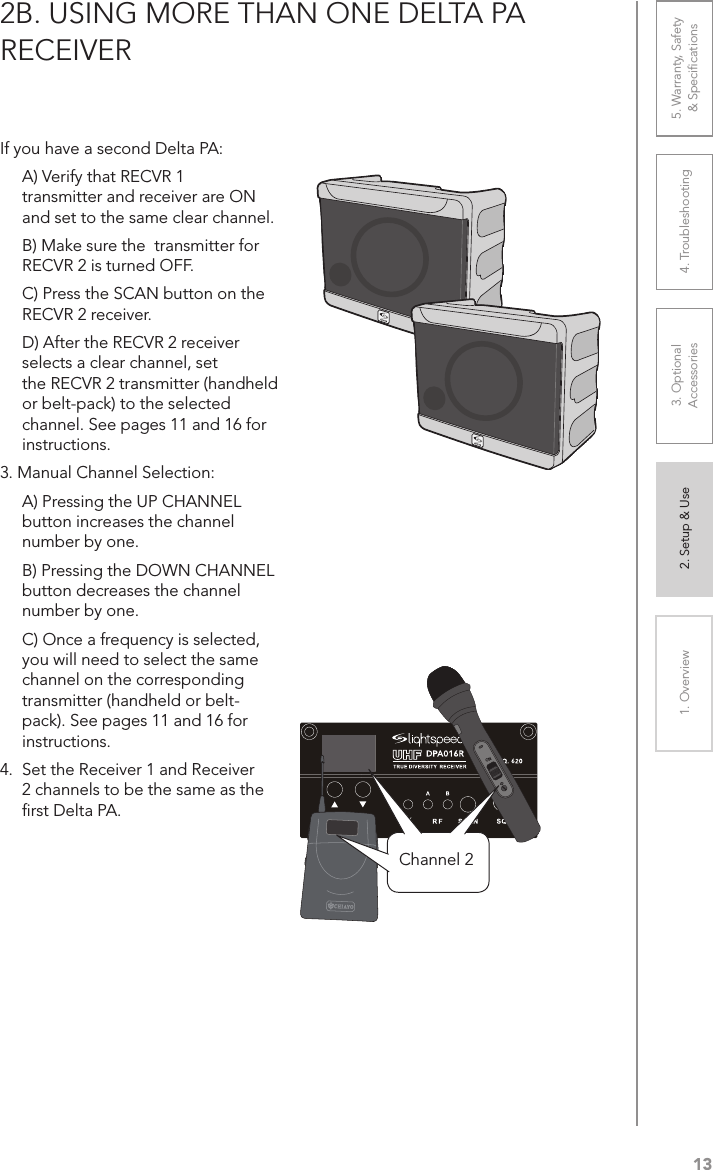 131. Overview 2. Setup &amp; Use 3. Optional  Accessories 4. Troubleshooting 5. Warranty, Safety  &amp; Speciﬁcations2B. USING MORE THAN ONE DELTA PA  RECEIVERIf you have a second Delta PA:  A) Verify that RECVR 1  transmitter and receiver are ON  and set to the same clear channel.   B) Make sure the  transmitter for  RECVR 2 is turned OFF.  C) Press the SCAN button on the  RECVR 2 receiver.   D) After the RECVR 2 receiver selects a clear channel, set   the RECVR 2 transmitter (handheld or belt-pack) to the selected channel. See pages 11 and 16 for instructions.3. Manual Channel Selection:  A) Pressing the UP CHANNEL button increases the channel number by one.  B) Pressing the DOWN CHANNEL button decreases the channel number by one.  C) Once a frequency is selected, you will need to select the same channel on the corresponding transmitter (handheld or belt-pack). See pages 11 and 16 for instructions.4.  Set the Receiver 1 and Receiver 2 channels to be the same as the ﬁrst Delta PA.ONChannel 2