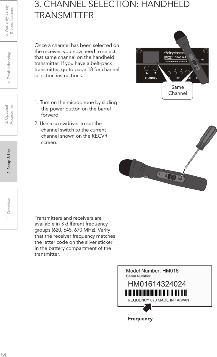 141. Overview 2. Setup &amp; Use 3. Optional  Accessories 4. Troubleshooting 5. Warranty, Safety  &amp; Speciﬁcations3. CHANNEL SELECTION: HANDHELD TRANSMITTEROnce a channel has been selected on the receiver, you now need to select that same channel on the handheld transmitter. If you have a belt-pack transmitter, go to page 18 for channel selection instructions.1. Turn on the microphone by sliding the power button on the barrel forward.2. Use a screwdriver to set the channel switch to the current channel shown on the RECVR screen.Transmitters and receivers are available in 3 different frequency  groups (620, 645, 670 MHz). Verify that the receiver frequency matches the letter code on the silver sticker in the battery compartment of the transmitter. Model Number: HM016Serial NumberHM01614324024FREQUENCY 670 MADE IN TAIWANONSame ChannelONFrequency