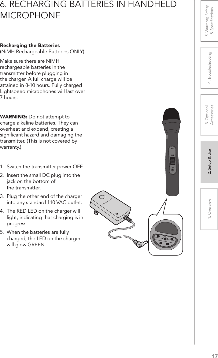 171. Overview 2. Setup &amp; Use 3. Optional  Accessories 4. Troubleshooting 5. Warranty, Safety  &amp; Speciﬁcations6. RECHARGING BATTERIES IN HANDHELD MICROPHONERecharging the Batteries  (NiMH Rechargeable Batteries ONLY): Make sure there are NiMH rechargeable batteries in the transmitter before plugging in the charger. A full charge will be attained in 8-10 hours. Fully charged Lightspeed microphones will last over 7 hours.WARNING: Do not attempt to charge alkaline batteries. They can overheat and expand, creating a signiﬁcant hazard and damaging the transmitter. (This is not covered by warranty.)1.  Switch the transmitter power OFF.2.  Insert the small DC plug into the jack on the bottom of  the transmitter.3.  Plug the other end of the charger into any standard 110 VAC outlet.4.  The RED LED on the charger will light, indicating that charging is in progress.5.  When the batteries are fully charged, the LED on the charger will glow GREEN.ON