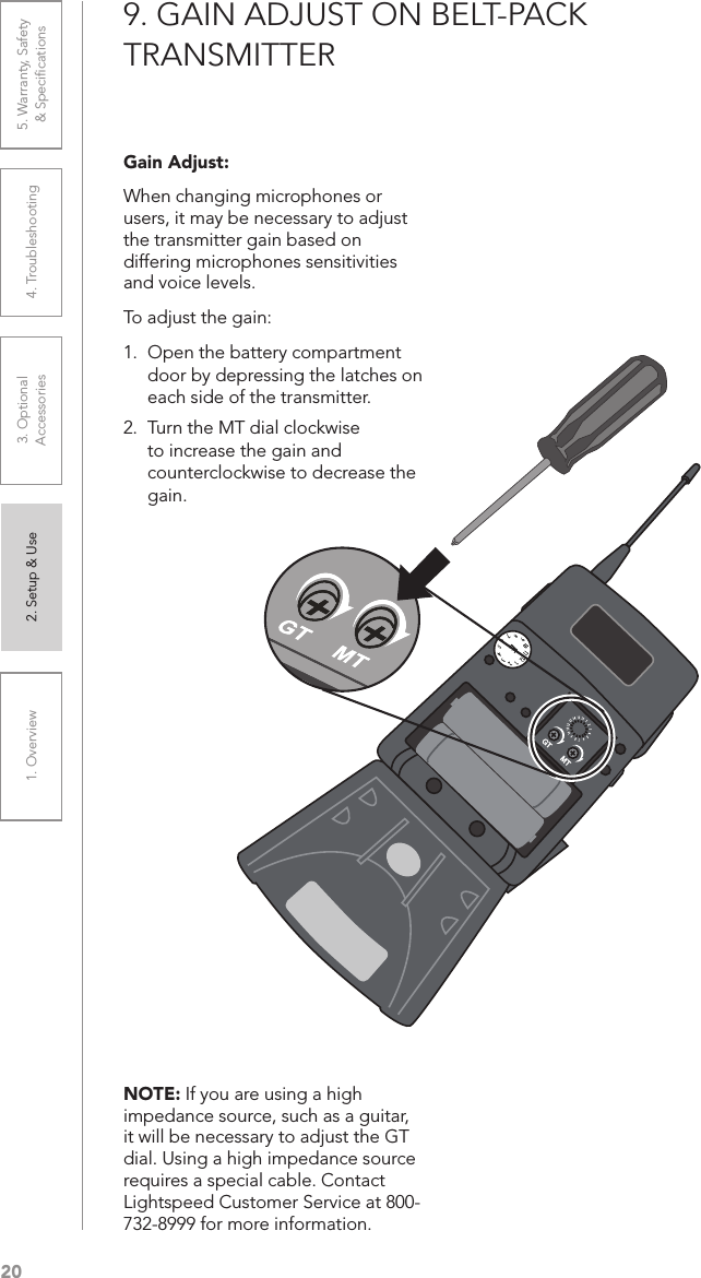 201. Overview 2. Setup &amp; Use 3. Optional  Accessories 4. Troubleshooting 5. Warranty, Safety  &amp; Speciﬁcations9. GAIN ADJUST ON BELT-PACK  TRANSMITTERNOTE: If you are using a high impedance source, such as a guitar, it will be necessary to adjust the GT dial. Using a high impedance source requires a special cable. Contact Lightspeed Customer Service at 800-732-8999 for more information.Gain Adjust:When changing microphones or users, it may be necessary to adjust the transmitter gain based on differing microphones sensitivities and voice levels.To adjust the gain:1.  Open the battery compartment door by depressing the latches on each side of the transmitter.2.  Turn the MT dial clockwise to increase the gain and counterclockwise to decrease the gain.