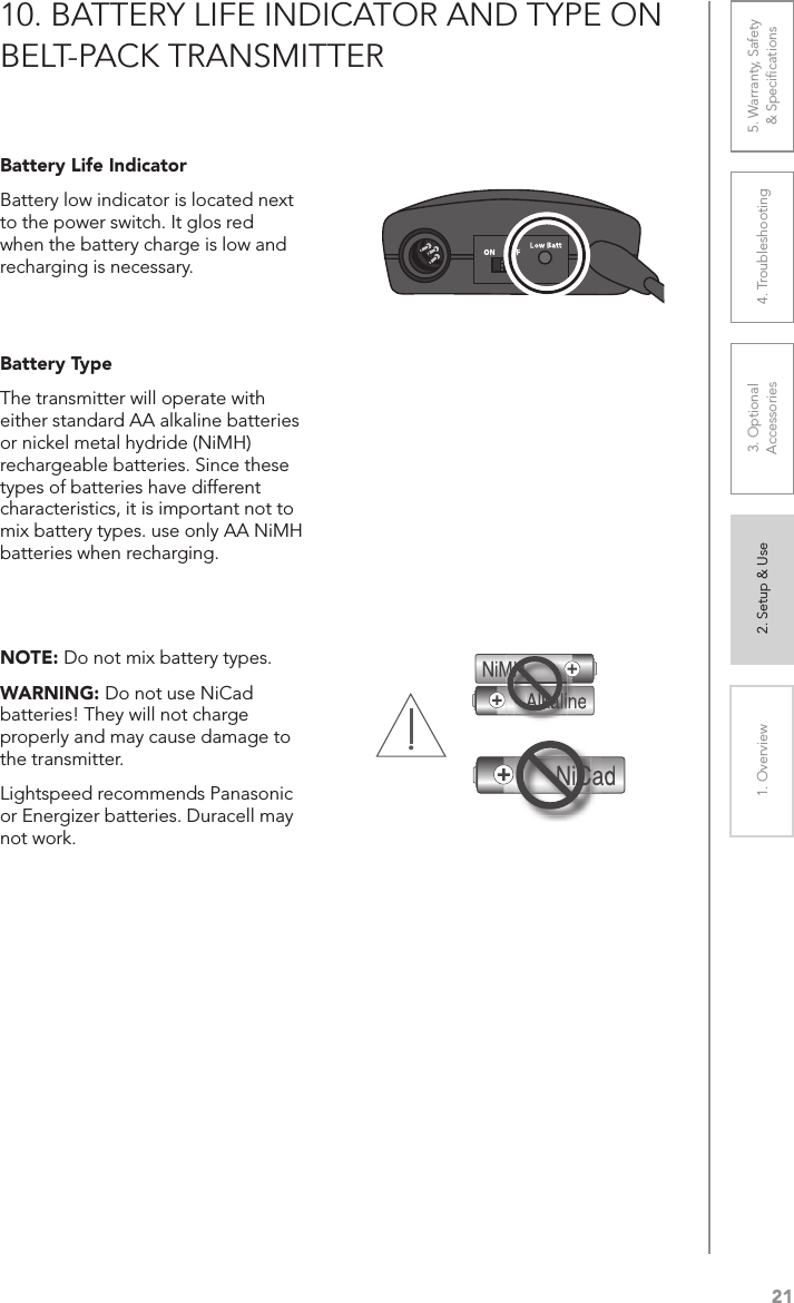 211. Overview 2. Setup &amp; Use 3. Optional  Accessories 4. Troubleshooting 5. Warranty, Safety  &amp; Speciﬁcations10. BATTERY LIFE INDICATOR AND TYPE ON BELT-PACK TRANSMITTERBattery Life IndicatorBattery low indicator is located next to the power switch. It glos red when the battery charge is low and recharging is necessary.Battery TypeThe transmitter will operate with either standard AA alkaline batteries or nickel metal hydride (NiMH) rechargeable batteries. Since these types of batteries have different characteristics, it is important not to mix battery types. use only AA NiMH batteries when recharging.NOTE: Do not mix battery types. WARNING: Do not use NiCad batteries! They will not charge properly and may cause damage to the transmitter.Lightspeed recommends Panasonic or Energizer batteries. Duracell may not work.