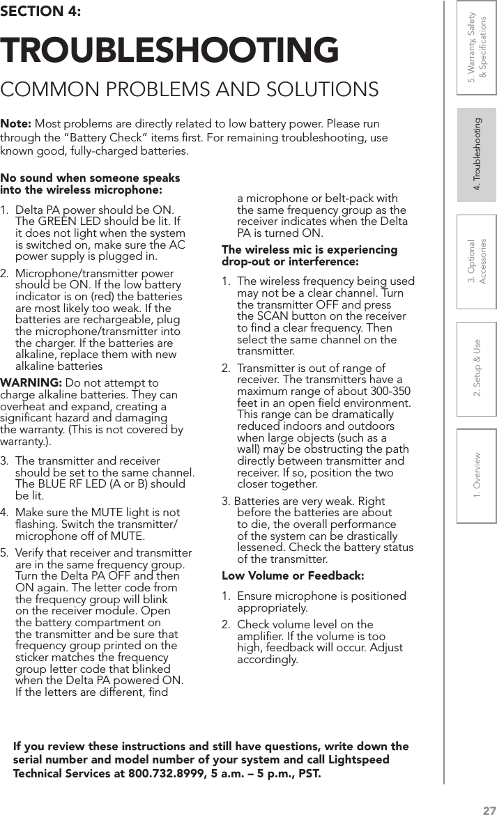 271. Overview 2. Setup &amp; Use 3. Optional  Accessories 4. Troubleshooting 5. Warranty, Safety  &amp; SpeciﬁcationsIf you review these instructions and still have questions, write down the serial number and model number of your system and call Lightspeed Technical Services at 800.732.8999, 5 a.m. – 5 p.m., PST.No sound when someone speaks into the wireless microphone:1.  Delta PA power should be ON. The GREEN LED should be lit. If it does not light when the system is switched on, make sure the AC power supply is plugged in.2.  Microphone/transmitter power should be ON. If the low battery indicator is on (red) the batteries are most likely too weak. If the batteries are rechargeable, plug the microphone/transmitter into the charger. If the batteries are alkaline, replace them with new alkaline batteriesWARNING: Do not attempt to charge alkaline batteries. They can overheat and expand, creating a signiﬁcant hazard and damaging the warranty. (This is not covered by warranty.).3.  The transmitter and receiver should be set to the same channel. The BLUE RF LED (A or B) should be lit.4.  Make sure the MUTE light is not ﬂashing. Switch the transmitter/microphone off of MUTE.5.  Verify that receiver and transmitter are in the same frequency group. Turn the Delta PA OFF and then ON again. The letter code from the frequency group will blink on the receiver module. Open the battery compartment on the transmitter and be sure that frequency group printed on the sticker matches the frequency group letter code that blinked when the Delta PA powered ON. If the letters are different, ﬁnd a microphone or belt-pack with the same frequency group as the receiver indicates when the Delta PA is turned ON.The wireless mic is experiencing drop-out or interference: 1.  The wireless frequency being used may not be a clear channel. Turn the transmitter OFF and press the SCAN button on the receiver to ﬁnd a clear frequency. Then select the same channel on the transmitter.2.  Transmitter is out of range of receiver. The transmitters have a maximum range of about 300-350 feet in an open ﬁeld environment. This range can be dramatically reduced indoors and outdoors when large objects (such as a wall) may be obstructing the path directly between transmitter and receiver. If so, position the two closer together.3. Batteries are very weak. Right before the batteries are about to die, the overall performance of the system can be drastically  lessened. Check the battery status of the transmitter.Low Volume or Feedback:1.  Ensure microphone is positioned appropriately. 2.  Check volume level on the ampliﬁer. If the volume is too high, feedback will occur. Adjust accordingly.Note: Most problems are directly related to low battery power. Please run through the “Battery Check” items ﬁrst. For remaining troubleshooting, use known good, fully-charged batteries.SECTION 4:  TROUBLESHOOTINGCOMMON PROBLEMS AND SOLUTIONS