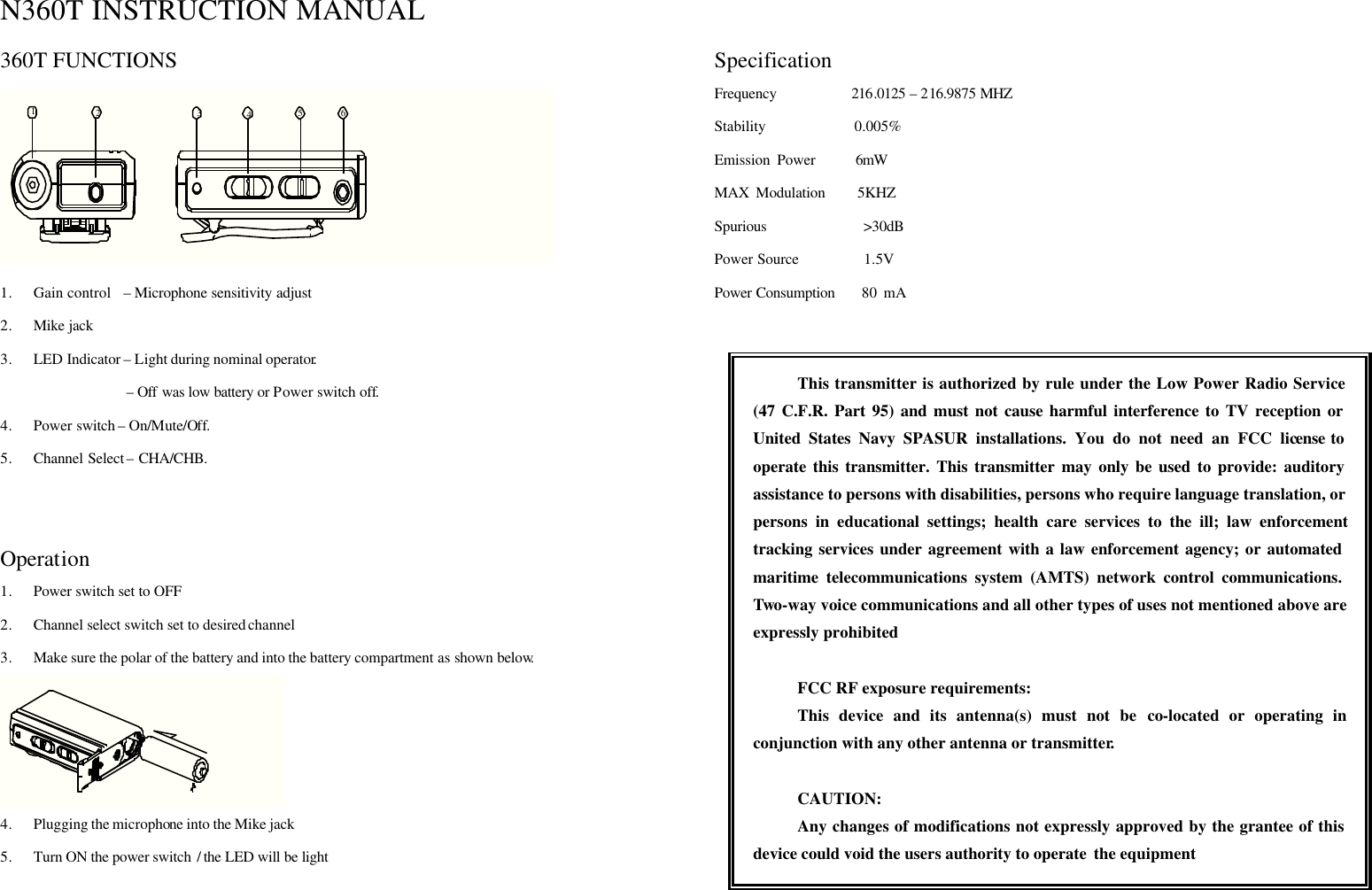  N360T INSTRUCTION MANUAL 360T FUNCTIONS 123546 1. Gain control    – Microphone sensitivity adjust   2. Mike jack 3. LED Indicator – Light during nominal operator.                  – Off was low battery or Power switch off. 4. Power switch – On/Mute/Off. 5. Channel Select – CHA/CHB.   Operation 1. Power switch set to OFF 2. Channel select switch set to desired channel 3. Make sure the polar of the battery and into the battery compartment as shown below.      4. Plugging the microphone into the Mike jack   5. Turn ON the power switch / the LED will be light     Specification Frequency          216.0125 – 216.9875 MHZ Stability            0.005% Emission Power      6mW MAX Modulation     5KHZ Spurious             &gt;30dB Power Source         1.5V Power Consumption    80 mA   This transmitter is authorized by rule under the Low Power Radio Service (47 C.F.R. Part 95) and must not cause harmful interference to TV reception or United States Navy SPASUR installations. You do not need an FCC license to operate this transmitter. This transmitter may only be used to provide: auditory assistance to persons with disabilities, persons who require language translation, or persons in educational settings; health care services to the ill; law enforcement tracking services under agreement with a law enforcement agency; or automated maritime telecommunications system (AMTS) network control communications. Two-way voice communications and all other types of uses not mentioned above are expressly prohibited  FCC RF exposure requirements: This device and its antenna(s) must not be co-located or operating in conjunction with any other antenna or transmitter.  CAUTION: Any changes of modifications not expressly approved by the grantee of this device could void the users authority to operate  the equipment 