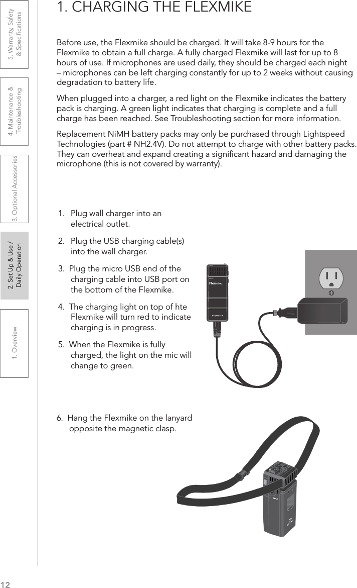 121. Overview 2. Set Up &amp; Use /Daily Operation 3. Optional Accessories 4. Maintenance &amp; Troubleshooting5. Warranty, Safety  &amp; Speciﬁcations1. CHARGING THE FLEXMIKEBefore use, the Flexmike should be charged. It will take 8-9 hours for the Flexmike to obtain a full charge. A fully charged Flexmike will last for up to 8 hours of use. If microphones are used daily, they should be charged each night – microphones can be left charging constantly for up to 2 weeks without causing degradation to battery life. When plugged into a charger, a red light on the Flexmike indicates the battery pack is charging. A green light indicates that charging is complete and a full charge has been reached. See Troubleshooting section for more information.Replacement NiMH battery packs may only be purchased through Lightspeed Technologies (part # NH2.4V). Do not attempt to charge with other battery packs. They can overheat and expand creating a signiﬁcant hazard and damaging the microphone (this is not covered by warranty).6.  Hang the Flexmike on the lanyard opposite the magnetic clasp.1     2Teacher1.   Plug wall charger into an electrical outlet.2.  Plug the USB charging cable(s)  into the wall charger.3.  Plug the micro USB end of the charging cable into USB port on the bottom of the Flexmike. 4.  The charging light on top of hte Flexmike will turn red to indicate charging is in progress.5.  When the Flexmike is fully charged, the light on the mic will change to green.