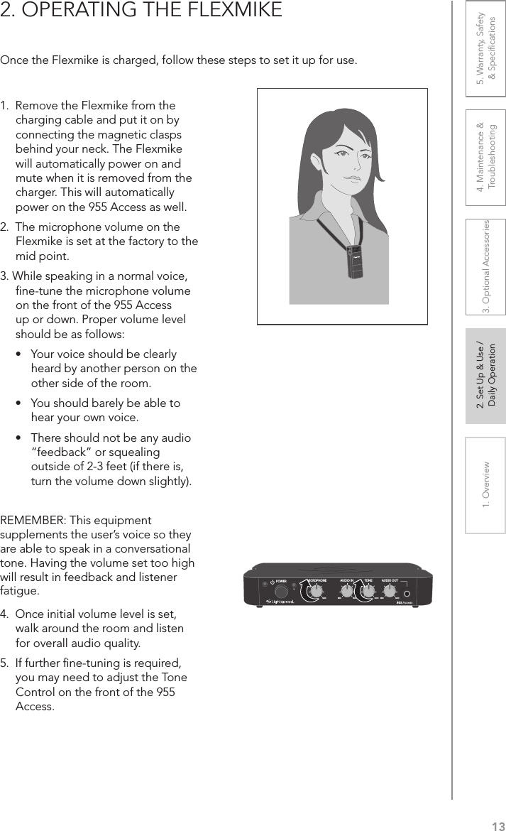 131. Overview 2. Set Up &amp; Use /Daily Operation 3. Optional Accessories 4. Maintenance &amp; Troubleshooting5. Warranty, Safety  &amp; Speciﬁcations2. OPERATING THE FLEXMIKEOnce the Flexmike is charged, follow these steps to set it up for use.1.  Remove the Flexmike from the charging cable and put it on by connecting the magnetic clasps behind your neck. The Flexmike will automatically power on and mute when it is removed from the charger. This will automatically power on the 955 Access as well.2.  The microphone volume on the Flexmike is set at the factory to the mid point. 3. While speaking in a normal voice, ﬁne-tune the microphone volume on the front of the 955 Access up or down. Proper volume level should be as follows:•  Your voice should be clearly heard by another person on the other side of the room.•  You should barely be able to hear your own voice.•  There should not be any audio “feedback” or squealing outside of 2-3 feet (if there is, turn the volume down slightly).REMEMBER: This equipment supplements the user’s voice so they are able to speak in a conversational tone. Having the volume set too high will result in feedback and listener fatigue.4.  Once initial volume level is set, walk around the room and listen for overall audio quality. 5.  If further ﬁne-tuning is required, you may need to adjust the Tone Control on the front of the 955 Access.AUDIO INMICROPHONE TONEPOWERMIN1MAX MIN MAX TREBLE BASS2AUDIO OUTMIN MAX