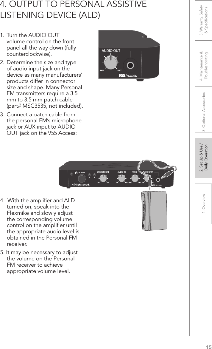 151. Overview 2. Set Up &amp; Use /Daily Operation 3. Optional Accessories 4. Maintenance &amp; Troubleshooting5. Warranty, Safety  &amp; Speciﬁcations4. OUTPUT TO PERSONAL ASSISTIVE  LISTENING DEVICE (ALD)1. Turn the AUDIO OUT volume control on the front panel all the way down (fully counterclockwise).2.  Determine the size and type of audio input jack on the device as many manufacturers’ products differ in connector size and shape. Many Personal FM transmitters require a 3.5 mm to 3.5 mm patch cable (part# MSC3535, not included).3. Connect a patch cable from the personal FM’s microphone jack or AUX input to AUDIO OUT jack on the 955 Access: 4.  With the ampliﬁer and ALD turned on, speak into the Flexmike and slowly adjust the corresponding volume control on the ampliﬁer until the appropriate audio level is obtained in the Personal FM receiver.5. It may be necessary to adjust the volume on the Personal FM receiver to achieve appropriate volume level.AUDIO INMICROPHONE TONEPOWERMIN1MAX MIN MAX TREBLE BASS2AUDIO OUTMIN MAXAUDIO INMICROPHONE TONEPOWERMIN1MAX MIN MAX TREBLE BASS2AUDIO OUTMIN MAX