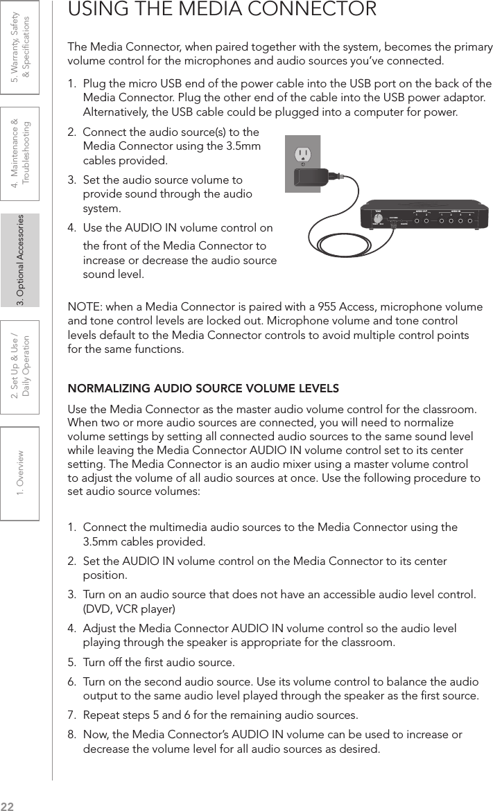 221. Overview 2. Set Up &amp; Use /Daily Operation 3. Optional Accessories 4.  Maintenance &amp; Troubleshooting5. Warranty, Safety  &amp; SpeciﬁcationsThe Media Connector, when paired together with the system, becomes the primary volume control for the microphones and audio sources you’ve connected. 1.  Plug the micro USB end of the power cable into the USB port on the back of the Media Connector. Plug the other end of the cable into the USB power adaptor. Alternatively, the USB cable could be plugged into a computer for power.2.  Connect the audio source(s) to the Media Connector using the 3.5mm cables provided.3.  Set the audio source volume to provide sound through the audio system.4.  Use the AUDIO IN volume control on USING THE MEDIA CONNECTOR1 43221AUDIO INAUDIO OUTREGISTERUSB POWER5V/1.5ATONETREBLE BASSthe front of the Media Connector to increase or decrease the audio source sound level.NOTE: when a Media Connector is paired with a 955 Access, microphone volume and tone control levels are locked out. Microphone volume and tone control levels default to the Media Connector controls to avoid multiple control points for the same functions.NORMALIZING AUDIO SOURCE VOLUME LEVELSUse the Media Connector as the master audio volume control for the classroom. When two or more audio sources are connected, you will need to normalize volume settings by setting all connected audio sources to the same sound level while leaving the Media Connector AUDIO IN volume control set to its center setting. The Media Connector is an audio mixer using a master volume control to adjust the volume of all audio sources at once. Use the following procedure to set audio source volumes:1.  Connect the multimedia audio sources to the Media Connector using the 3.5mm cables provided.2.  Set the AUDIO IN volume control on the Media Connector to its center position.3.  Turn on an audio source that does not have an accessible audio level control. (DVD, VCR player)4.  Adjust the Media Connector AUDIO IN volume control so the audio level playing through the speaker is appropriate for the classroom.5.  Turn off the ﬁrst audio source.6.  Turn on the second audio source. Use its volume control to balance the audio output to the same audio level played through the speaker as the ﬁrst source.7.  Repeat steps 5 and 6 for the remaining audio sources.8.  Now, the Media Connector’s AUDIO IN volume can be used to increase or decrease the volume level for all audio sources as desired.