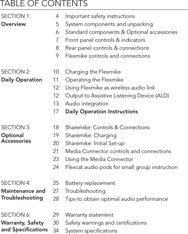 TABLE OF CONTENTSSECTION 1: 4 Important safety instructionsOverview 5 System components and unpacking6 Standard components &amp; Optional accessories7 Front panel controls &amp; indicators8 Rear panel controls &amp; connections9 Flexmike controls and connectionsSECTION 2: 10 Charging the FlexmikeDaily Operation 11 Operating the Flexmike 12 Using Flexmike as wireless audio link12 Output to Assistive Listening Device (ALD)13 Audio integration17 Daily Operation InstructionsSECTION 3: 18 Sharemike: Controls &amp; ConnectionsOptional Accessories19 Sharemike: Charging20 Sharemike: Initial Set-up 21 Media Connector controls and connections23 Using the Media Connector24 Flexcat audio pods for small group instructionSECTION 4: 25 Battery replacementMaintenance and Troubleshooting27 Troubleshooting28 Tips to obtain optimal audio performanceSECTION 6: 29 Warranty statementWarranty, Safety and Speciﬁcations30 Safety warnings and certiﬁcations34 System speciﬁcations