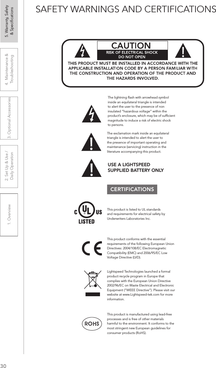 301. Overview 2. Set Up &amp; Use /Daily Operation 3. Optional Accessories 4.  Maintenance &amp; Troubleshooting5. Warranty, Safety  &amp; SpeciﬁcationsSAFETY WARNINGS AND CERTIFICATIONSCERTIFICATIONSThis product conforms with the essential requirements of the following European Union Directives: 2004/108/EC Electromagnetic Compatibility (EMC) and 2006/95/EC Low Voltage Directive (LVD).The exclamation mark inside an equilateral triangle is intended to alert the user to the presence of important operating and maintenance (servicing) instruction in the literature accompanying this product.This product is manufactured using lead-free processes and is free of other materials harmful to the environment. It conforms to the most stringent new European guidelines for consumer products (RoHS).Lightspeed Technologies launched a formal product recycle program in Europe that complies with the European Union Directive 2002/96/EC on Waste Electrical and Electronic Equipment (“WEEE Directive”). Please visit our website at www.Lightspeed-tek.com for more information.!!ATTENTIONRISQUE D’ÉLECTROCUTIONNE PAS OUVRIRCONFORMÉMENT AUX NORMES D’INSTALLATION APPLICABLES, CE PRODUIT DOIT ÊTRE INSTALLÉ PAR UNE PERSONNE FAMILIARI- SÉE AVEC LA CONCEPTION ET LE FONCTIONNEMENT DU PRODUIT ET CONSCIENTE DES RISQUE ENCOURUS.This product is listed to UL standards and requirements for electrical safety by Underwriters Laboratories Inc.  The lightning ﬂash with arrowhead symbol inside an equilateral triangle is intended to alert the user to the presence of non insulated “hazardous voltage” within the product’s enclosure, which may be of sufﬁcient magnitude to induce a risk of electric shock to persons.USE A LIGHTSPEED  SUPPLIED BATTERY ONLY