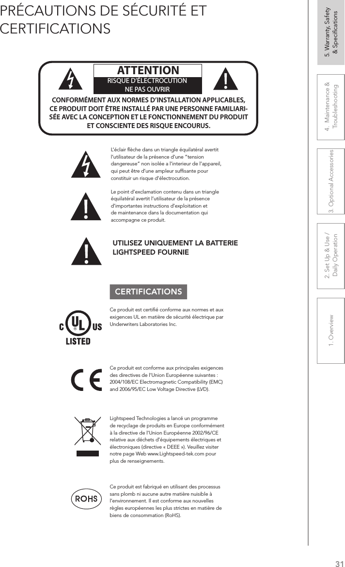 311. Overview 2. Set Up &amp; Use /Daily Operation 3. Optional Accessories 4.  Maintenance &amp; Troubleshooting5. Warranty, Safety  &amp; SpeciﬁcationsPRÉCAUTIONS DE SÉCURITÉ ET CERTIFICATIONSLe point d’exclamation contenu dans un triangle équilatéral avertit l’utilisateur de la présence d’importantes instructions d’exploitation et de maintenance dans la documentation qui accompagne ce produit.!!ATTENTIONRISQUE D’ÉLECTROCUTIONNE PAS OUVRIRCONFORMÉMENT AUX NORMES D’INSTALLATION APPLICABLES, CE PRODUIT DOIT ÊTRE INSTALLÉ PAR UNE PERSONNE FAMILIARI- SÉE AVEC LA CONCEPTION ET LE FONCTIONNEMENT DU PRODUIT ET CONSCIENTE DES RISQUE ENCOURUS.L’éclair ﬂèche dans un triangle équilatéral avertit l’utilisateur de la présence d’une “tension dangereuse” non isolée a l’interieur de l’appareil, qui peut être d’une ampleur sufﬁsante pour constituir un risque d’électrocution.Ce produit est certiﬁé conforme aux normes et aux exigences UL en matière de sécurité électrique par Underwriters Laboratories Inc.  Ce produit est conforme aux principales exigences des directives de l’Union Européenne suivantes : 2004/108/EC Electromagnetic Compatibility (EMC) and 2006/95/EC Low Voltage Directive (LVD). Lightspeed Technologies a lancé un programme de recyclage de produits en Europe conformément à la directive de l’Union Européenne 2002/96/CE relative aux déchets d’équipements électriques et électroniques (directive « DEEE »). Veuillez visiter notre page Web www.Lightspeed-tek.com pour plus de renseignements.Ce produit est fabriqué en utilisant des processus sans plomb ni aucune autre matière nuisible à l’environnement. Il est conforme aux nouvelles règles européennes les plus strictes en matière de biens de consommation (RoHS).UTILISEZ UNIQUEMENT LA BATTERIE LIGHTSPEED FOURNIECERTIFICATIONS