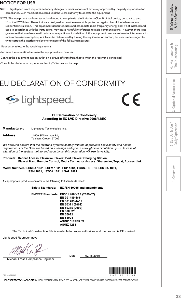 331. Overview 2. Set Up &amp; Use /Daily Operation 3. Optional Accessories 4.  Maintenance &amp; Troubleshooting5. Warranty, Safety  &amp; SpeciﬁcationsNOTICE FOR USBNOTE:   Lightspeed is not responsible for any changes or modiﬁcations not expressly approved by the party responsible for compliance. Such modiﬁcations could void the user’s authority to operate the equipment.NOTE: This equipment has been tested and found to comply with the limits for a Class B digital device, pursuant to part 15 of the FCC Rules.  These limits are designed to provide reasonable protection against harmful interference in a residential installation.  This equipment generates, uses and can radiate radio frequency energy and, if not installed and used in accordance with the instructions, may cause harmful interference to radio communications.  However, there is no guarantee that interference will not occur in a particular installation.  If this equipment does cause harmful interference to radio or television reception, which can be determined by turning the equipment off and on, the user is encouraged to try to correct the interference by one or more of the following measures:- Reorient or relocate the receiving antenna.- Increase the separation between the equipment and receiver.-Connect the equipment into an outlet on a circuit different from that to which the receiver is connected.-Consult the dealer or an experienced radio/TV technician for help.EU DECLARATION OF CONFORMITY                                                                           EU Declaration of Conformity According to EC LVD Directive 2006/42/EC   Manufacturer:     Lightspeed Technologies, Inc.  Address:    11509 SW Herman Rd,        Tualatin, Oregon 97062       We herewith declare that the following systems comply with the appropriate basic safety and health requirements of the Directive based on its design and type, as brought into circulation by us.  In case of alteration of the system, not agreed upon by us, this declaration will lose its validity.  Products:  Redcat Access, Flexmike, Flexcat Pod, Flexcat Charging Station, Flexcat Hand Remote Control, Media Connector Access, Sharemike, Topcat, Access Link  Model Numbers: LSRCA 1881, LSFM 1881, FCP 1881, FCCS, FCHRC, LSMCA 1881, LSSM 1881, LSTCA 1881, LSAL 1881   As appropriate, products conform to the following EU standards listed:  Safety Standards:  IEC/EN 60065 and amendments  EMC/RF Standards:  EN301 406 V2.1 (2009-07) EN 301489-1/-6 EN 301489-1/-17 EN 50371 (2002) EN 50385 (2002) EN 300 328 EN 55022 EN 55024 AS/NZ CISPER 22 AS/NZ 4268  The Technical Construction File is available to proper authorities and the product is CE marked.                                                                                                                                                     Lightspeed Representative:                                      Date:           02/18/2015      Michael Frost, Compliance Engineer   P/N: 085-0013-02            
