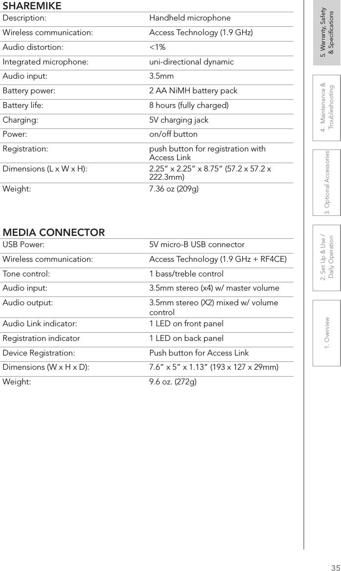 351. Overview 2. Set Up &amp; Use /Daily Operation 3. Optional Accessories 4.  Maintenance &amp; Troubleshooting5. Warranty, Safety  &amp; SpeciﬁcationsSHAREMIKEDescription: Handheld microphoneWireless communication: Access Technology (1.9 GHz)Audio distortion: &lt;1%Integrated microphone: uni-directional dynamicAudio input: 3.5mmBattery power:  2 AA NiMH battery packBattery life:  8 hours (fully charged)Charging:  5V charging jackPower:  on/off buttonRegistration:  push button for registration with Access LinkDimensions (L x W x H):  2.25” x 2.25” x 8.75” (57.2 x 57.2 x 222.3mm)Weight: 7.36 oz (209g)MEDIA CONNECTORUSB Power:  5V micro-B USB connectorWireless communication: Access Technology (1.9 GHz + RF4CE)Tone control: 1 bass/treble controlAudio input:  3.5mm stereo (x4) w/ master volumeAudio output: 3.5mm stereo (X2) mixed w/ volume controlAudio Link indicator: 1 LED on front panelRegistration indicator 1 LED on back panelDevice Registration:  Push button for Access LinkDimensions (W x H x D): 7.6” x 5” x 1.13” (193 x 127 x 29mm)Weight: 9.6 oz. (272g)