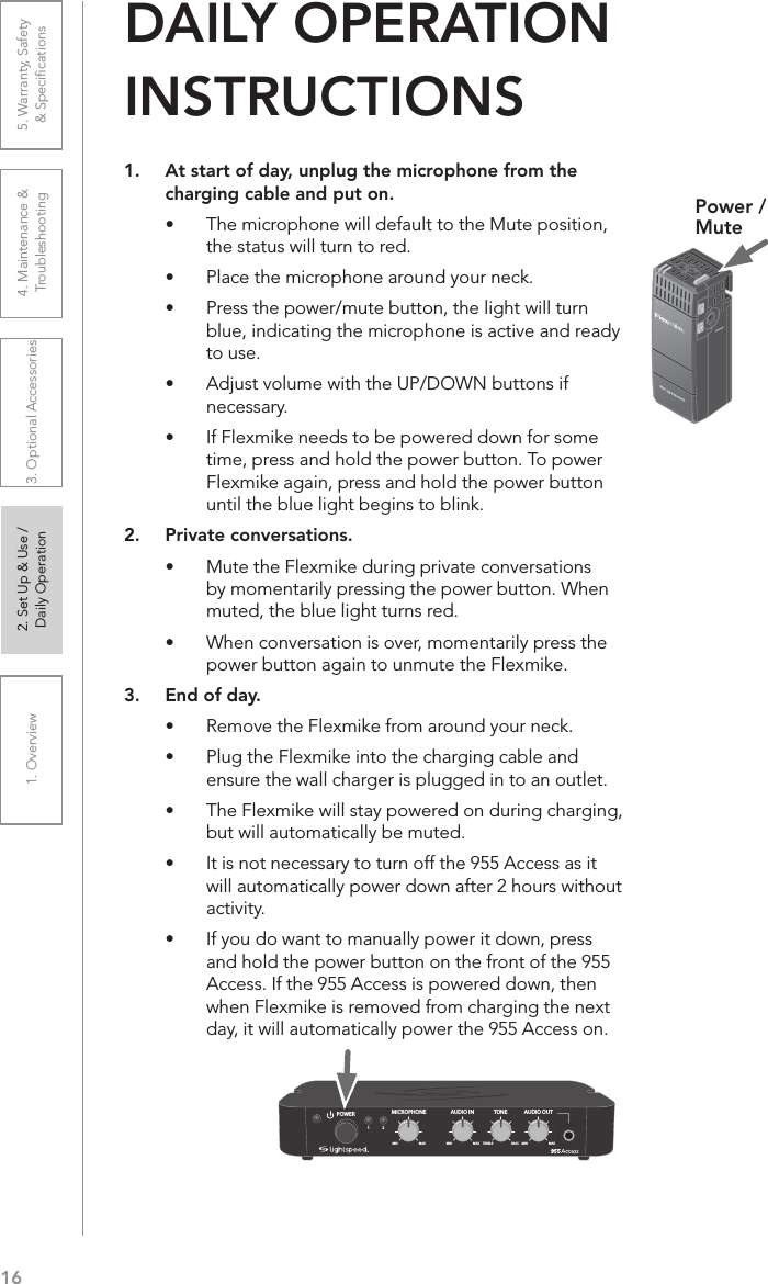 161. Overview 2. Set Up &amp; Use /Daily Operation 3. Optional Accessories 4. Maintenance &amp; Troubleshooting5. Warranty, Safety  &amp; Speciﬁcations1.  At start of day, unplug the microphone from the charging cable and put on.•  The microphone will default to the Mute position, the status will turn to red.•  Place the microphone around your neck.•  Press the power/mute button, the light will turn blue, indicating the microphone is active and ready to use.•  Adjust volume with the UP/DOWN buttons if necessary.•  If Flexmike needs to be powered down for some time, press and hold the power button. To power Flexmike again, press and hold the power button until the blue light begins to blink.2.  Private conversations.•  Mute the Flexmike during private conversations by momentarily pressing the power button. When muted, the blue light turns red.•  When conversation is over, momentarily press the power button again to unmute the Flexmike.3.  End of day.•  Remove the Flexmike from around your neck.•  Plug the Flexmike into the charging cable and ensure the wall charger is plugged in to an outlet.•  The Flexmike will stay powered on during charging, but will automatically be muted.•  It is not necessary to turn off the 955 Access as it will automatically power down after 2 hours without activity. •  If you do want to manually power it down, press and hold the power button on the front of the 955 Access. If the 955 Access is powered down, then when Flexmike is removed from charging the next day, it will automatically power the 955 Access on.DAILY OPERATION  INSTRUCTIONSPower /MuteAUDIO INMICROPHONE TONEPOWERMIN1MAX MIN MAX TREBLE BASS2AUDIO OUTMIN MAX