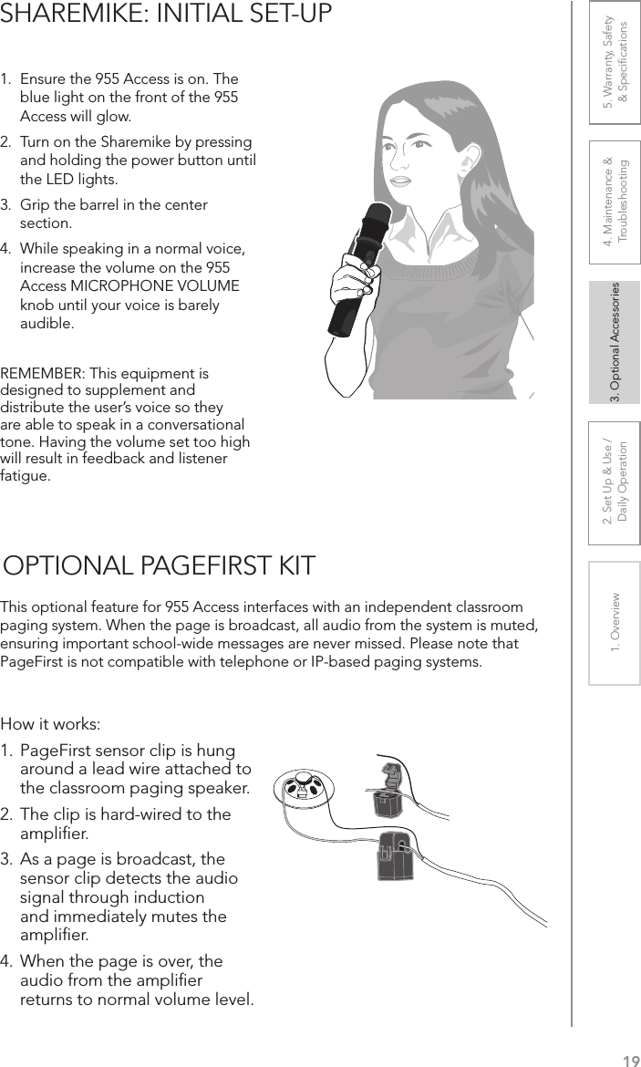 192. Set Up &amp; Use /Daily Operation 3. Optional Accessories1. Overview 4. Maintenance &amp; Troubleshooting5. Warranty, Safety  &amp; SpeciﬁcationsSHAREMIKE: INITIAL SET-UP1.  Ensure the 955 Access is on. The blue light on the front of the 955 Access will glow. 2.  Turn on the Sharemike by pressing and holding the power button until the LED lights.3.  Grip the barrel in the center section. 4.  While speaking in a normal voice, increase the volume on the 955 Access MICROPHONE VOLUME knob until your voice is barely audible.REMEMBER: This equipment is designed to supplement and distribute the user’s voice so they are able to speak in a conversational tone. Having the volume set too high will result in feedback and listener fatigue.This optional feature for 955 Access interfaces with an independent classroom paging system. When the page is broadcast, all audio from the system is muted, ensuring important school-wide messages are never missed. Please note that PageFirst is not compatible with telephone or IP-based paging systems.How it works:1. PageFirst sensor clip is hung around a lead wire attached to the classroom paging speaker.2. The clip is hard-wired to the ampliﬁer.3. As a page is broadcast, the sensor clip detects the audio signal through induction and immediately mutes the ampliﬁer.4. When the page is over, the audio from the ampliﬁer returns to normal volume level.OPTIONAL PAGEFIRST KIT