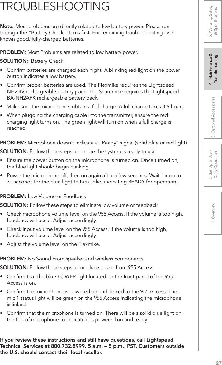 271. Overview 2. Set Up &amp; Use /Daily Operation 3. Optional Accessories 4.  Maintenance &amp; Troubleshooting5. Warranty, Safety  &amp; SpeciﬁcationsPROBLEM: Most Problems are related to low battery power.SOLUTION:  Battery Check•  Conﬁrm batteries are charged each night. A blinking red light on the power button indicates a low battery.•  Conﬁrm proper batteries are used. The Flexmike requires the Lightspeed NH2.4V rechargeable battery pack. The Sharemike requires the Lightspeed BA-NH2APK rechargeable pattery pack.•   Make sure the microphones obtain a full charge. A full charge takes 8-9 hours.•  When plugging the charging cable into the transmitter, ensure the red charging light turns on. The green light will turn on when a full charge is reached.PROBLEM: Microphone doesn’t indicate a “Ready” signal (solid blue or red light)SOLUTION: Follow these steps to ensure the system is ready to use.•  Ensure the power button on the microphone is turned on. Once turned on, the blue light should begin blinking. •  Power the microphone off, then on again after a few seconds. Wait for up to 30 seconds for the blue light to turn solid, indicating READY for operation.PROBLEM: Low Volume or FeedbackSOLUTION: Follow these steps to eliminate low volume or feedback.•  Check microphone volume level on the 955 Access. If the volume is too high, feedback will occur. Adjust accordingly.•  Check input volume level on the 955 Access. If the volume is too high, feedback will occur. Adjust accordingly.•  Adjust the volume level on the Flexmike. PROBLEM: No Sound From speaker and wireless components.SOLUTION: Follow these steps to produce sound from 955 Access.•  Conﬁrm that the blue POWER light located on the front panel of the 955 Access is on.•  Conﬁrm the microphone is powered on and  linked to the 955 Access. The mic 1 status light will be green on the 955 Access indicating the microphone is linked.•  Conﬁrm that the microphone is turned on. There will be a solid blue light on the top of microphone to indicate it is powered on and ready.Note: Most problems are directly related to low battery power. Please run through the “Battery Check” items ﬁrst. For remaining troubleshooting, use known good, fully-charged batteries.If you review these instructions and still have questions, call Lightspeed Technical Services at 800.732.8999, 5 a.m. – 5 p.m., PST. Customers outside the U.S. should contact their local reseller.TROUBLESHOOTING