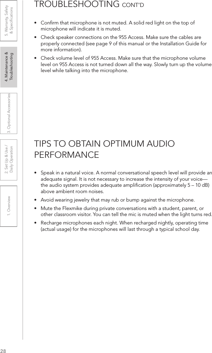 281. Overview 2. Set Up &amp; Use /Daily Operation 3. Optional Accessories 4. Maintenance &amp; Troubleshooting5. Warranty, Safety  &amp; Speciﬁcations•   Speak in a natural voice. A normal conversational speech level will provide an adequate signal. It is not necessary to increase the intensity of your voice—the audio system provides adequate ampliﬁcation (approximately 5 – 10 dB) above ambient room noises.•  Avoid wearing jewelry that may rub or bump against the microphone.•  Mute the Flexmike during private conversations with a student, parent, or other classroom visitor. You can tell the mic is muted when the light turns red.•  Recharge microphones each night. When recharged nightly, operating time (actual usage) for the microphones will last through a typical school day.TIPS TO OBTAIN OPTIMUM AUDIO  PERFORMANCE•  Conﬁrm that microphone is not muted. A solid red light on the top of microphone will indicate it is muted.•  Check speaker connections on the 955 Access. Make sure the cables are properly connected (see page 9 of this manual or the Installation Guide for more information).•  Check volume level of 955 Access. Make sure that the microphone volume level on 955 Access is not turned down all the way. Slowly turn up the volume level while talking into the microphone.TROUBLESHOOTING CONT’D