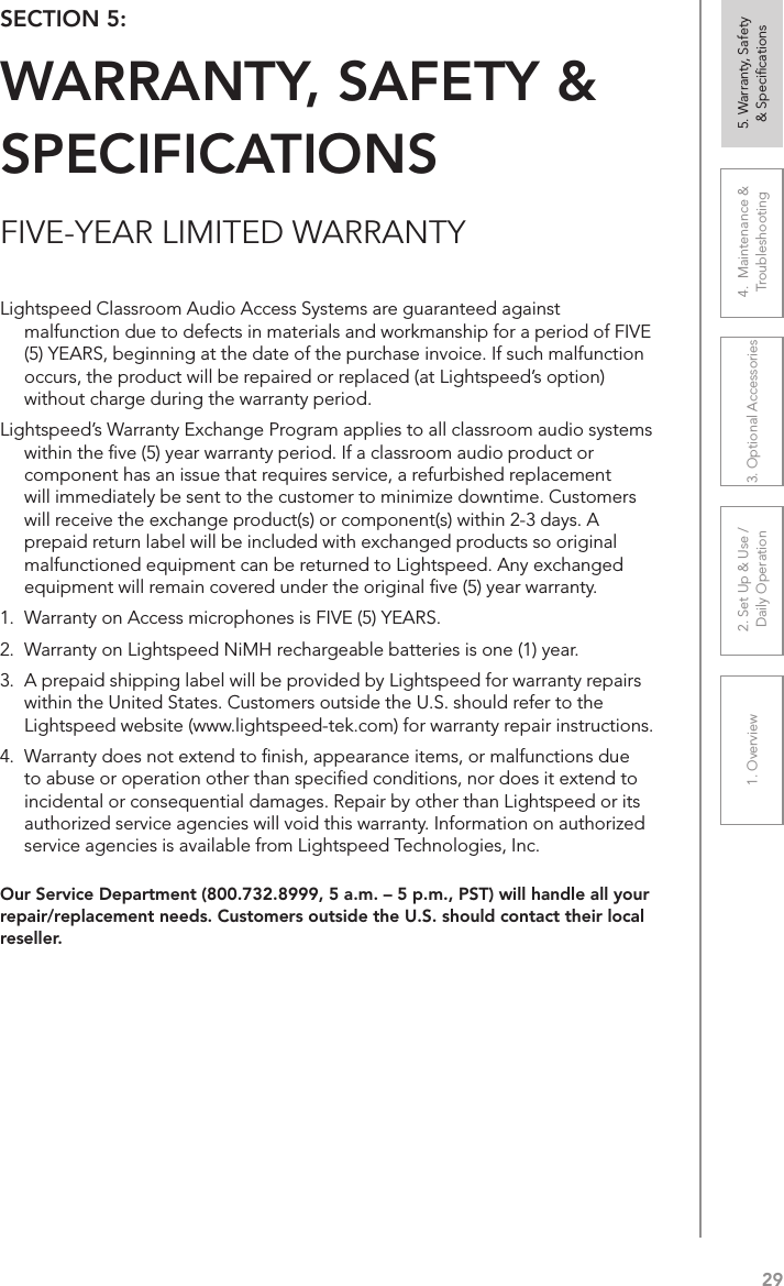 291. Overview 2. Set Up &amp; Use /Daily Operation 3. Optional Accessories 4.  Maintenance &amp; Troubleshooting5. Warranty, Safety  &amp; SpeciﬁcationsFIVE-YEAR LIMITED WARRANTYOur Service Department (800.732.8999, 5 a.m. – 5 p.m., PST) will handle all your repair/replacement needs. Customers outside the U.S. should contact their local reseller.SECTION 5:  WARRANTY, SAFETY &amp; SPECIFICATIONSLightspeed Classroom Audio Access Systems are guaranteed against malfunction due to defects in materials and workmanship for a period of FIVE (5) YEARS, beginning at the date of the purchase invoice. If such malfunction occurs, the product will be repaired or replaced (at Lightspeed’s option) without charge during the warranty period.  Lightspeed’s Warranty Exchange Program applies to all classroom audio systems within the ﬁve (5) year warranty period. If a classroom audio product or component has an issue that requires service, a refurbished replacement will immediately be sent to the customer to minimize downtime. Customers will receive the exchange product(s) or component(s) within 2-3 days. A prepaid return label will be included with exchanged products so original malfunctioned equipment can be returned to Lightspeed. Any exchanged equipment will remain covered under the original ﬁve (5) year warranty.  1.  Warranty on Access microphones is FIVE (5) YEARS. 2.  Warranty on Lightspeed NiMH rechargeable batteries is one (1) year. 3.  A prepaid shipping label will be provided by Lightspeed for warranty repairs within the United States. Customers outside the U.S. should refer to the Lightspeed website (www.lightspeed-tek.com) for warranty repair instructions. 4.  Warranty does not extend to ﬁnish, appearance items, or malfunctions due to abuse or operation other than speciﬁed conditions, nor does it extend to incidental or consequential damages. Repair by other than Lightspeed or its authorized service agencies will void this warranty. Information on authorized service agencies is available from Lightspeed Technologies, Inc.
