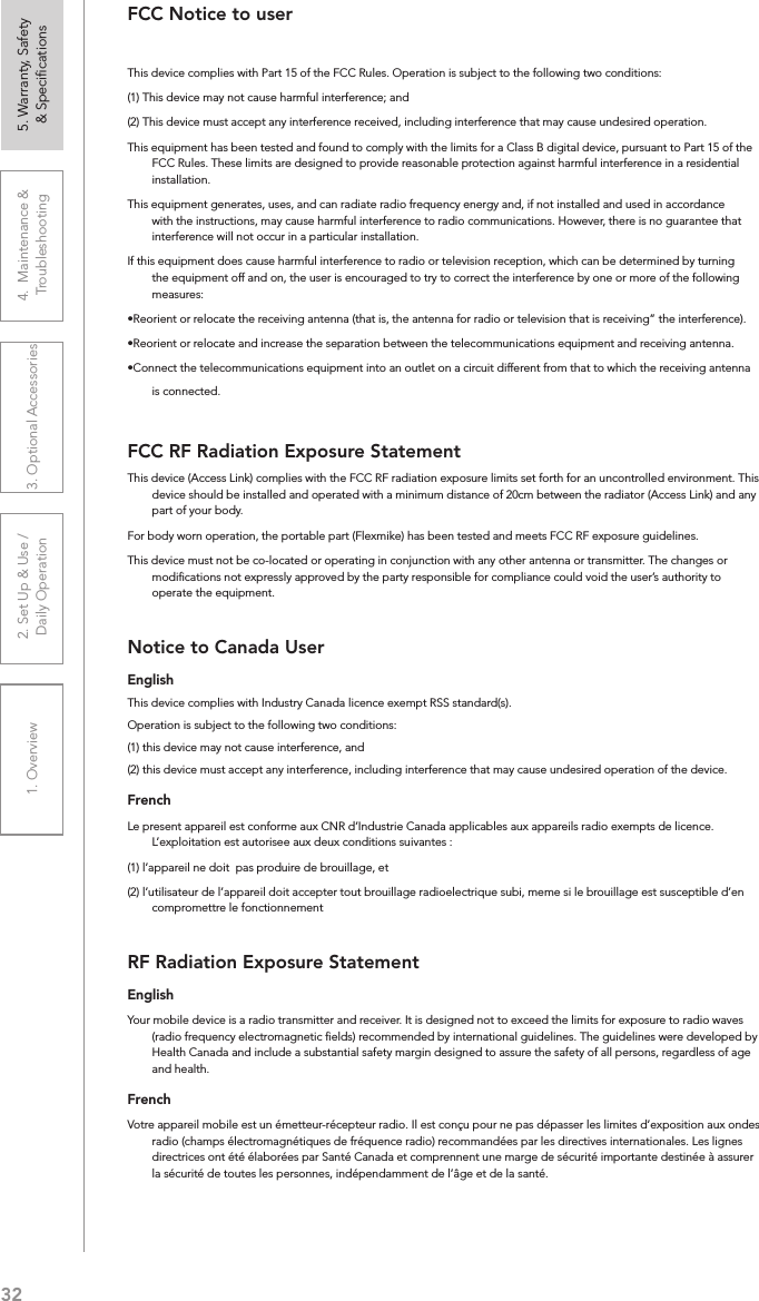 321. Overview 2. Set Up &amp; Use /Daily Operation 3. Optional Accessories 4.  Maintenance &amp; Troubleshooting5. Warranty, Safety  &amp; SpeciﬁcationsFCC Notice to userThis device complies with Part 15 of the FCC Rules. Operation is subject to the following two conditions: (1) This device may not cause harmful interference; and (2) This device must accept any interference received, including interference that may cause undesired operation.This equipment has been tested and found to comply with the limits for a Class B digital device, pursuant to Part 15 of the FCC Rules. These limits are designed to provide reasonable protection against harmful interference in a residential installation.This equipment generates, uses, and can radiate radio frequency energy and, if not installed and used in accordance with the instructions, may cause harmful interference to radio communications. However, there is no guarantee that interference will not occur in a particular installation.If this equipment does cause harmful interference to radio or television reception, which can be determined by turning the equipment off and on, the user is encouraged to try to correct the interference by one or more of the following measures:•Reorient or relocate the receiving antenna (that is, the antenna for radio or television that is receiving” the interference).•Reorient or relocate and increase the separation between the telecommunications equipment and receiving antenna.•Connect the telecommunications equipment into an outlet on a circuit different from that to which the receiving antenna is connected.FCC RF Radiation Exposure StatementThis device (Access Link) complies with the FCC RF radiation exposure limits set forth for an uncontrolled environment. This device should be installed and operated with a minimum distance of 20cm between the radiator (Access Link) and any part of your body.For body worn operation, the portable part (Flexmike) has been tested and meets FCC RF exposure guidelines.This device must not be co-located or operating in conjunction with any other antenna or transmitter. The changes or modiﬁcations not expressly approved by the party responsible for compliance could void the user’s authority to operate the equipment.Notice to Canada UserEnglishThis device complies with Industry Canada licence‐exempt RSS standard(s).Operation is subject to the following two conditions: (1) this device may not cause interference, and (2) this device must accept any interference, including interference that may cause undesired operation of the device. FrenchLe present appareil est conforme aux CNR d’Industrie Canada applicables aux appareils radio exempts de licence. L’exploitation est autorisee aux deux conditions suivantes : (1) l’appareil ne doit  pas produire de brouillage, et (2) l’utilisateur de l’appareil doit accepter tout brouillage radioelectrique subi, meme si le brouillage est susceptible d’en compromettre le fonctionnementRF Radiation Exposure StatementEnglishYour mobile device is a radio transmitter and receiver. It is designed not to exceed the limits for exposure to radio waves (radio frequency electromagnetic ﬁelds) recommended by international guidelines. The guidelines were developed by Health Canada and include a substantial safety margin designed to assure the safety of all persons, regardless of age and health.FrenchVotre appareil mobile est un émetteur-récepteur radio. Il est conçu pour ne pas dépasser les limites d’exposition aux ondes radio (champs électromagnétiques de fréquence radio) recommandées par les directives internationales. Les lignes directrices ont été élaborées par Santé Canada et comprennent une marge de sécurité importante destinée à assurer la sécurité de toutes les personnes, indépendamment de l’âge et de la santé.