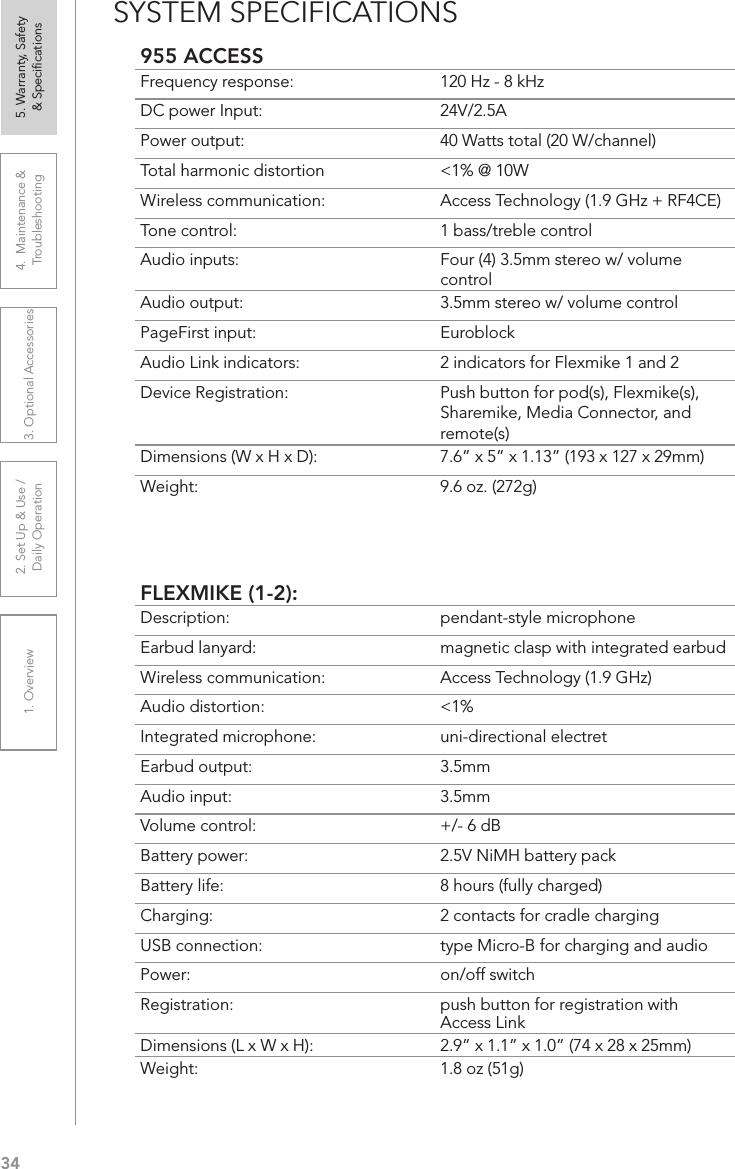 341. Overview 2. Set Up &amp; Use /Daily Operation 3. Optional Accessories 4.  Maintenance &amp; Troubleshooting5. Warranty, Safety  &amp; SpeciﬁcationsSYSTEM SPECIFICATIONS955 ACCESSFrequency response: 120 Hz - 8 kHzDC power Input:  24V/2.5APower output: 40 Watts total (20 W/channel)Total harmonic distortion  &lt;1% @ 10WWireless communication: Access Technology (1.9 GHz + RF4CE)Tone control: 1 bass/treble controlAudio inputs:  Four (4) 3.5mm stereo w/ volume controlAudio output: 3.5mm stereo w/ volume controlPageFirst input: EuroblockAudio Link indicators: 2 indicators for Flexmike 1 and 2Device Registration:  Push button for pod(s), Flexmike(s), Sharemike, Media Connector, and remote(s)Dimensions (W x H x D): 7.6” x 5” x 1.13” (193 x 127 x 29mm)Weight: 9.6 oz. (272g)FLEXMIKE (1-2):Description: pendant-style microphoneEarbud lanyard: magnetic clasp with integrated earbudWireless communication: Access Technology (1.9 GHz)Audio distortion: &lt;1%Integrated microphone: uni-directional electretEarbud output: 3.5mmAudio input: 3.5mmVolume control: +/- 6 dBBattery power:  2.5V NiMH battery packBattery life:  8 hours (fully charged)Charging:  2 contacts for cradle chargingUSB connection:  type Micro-B for charging and audioPower:  on/off switchRegistration:  push button for registration with Access LinkDimensions (L x W x H):  2.9” x 1.1” x 1.0” (74 x 28 x 25mm)Weight: 1.8 oz (51g)
