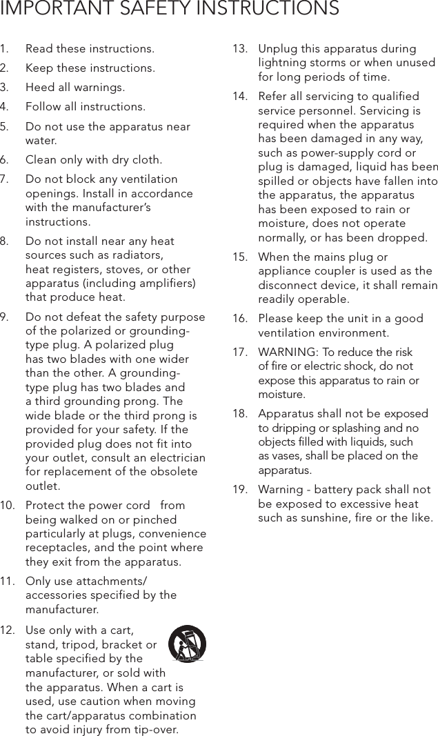 IMPORTANT SAFETY INSTRUCTIONS1.  Read these instructions.2.  Keep these instructions.3.  Heed all warnings.4.  Follow all instructions.5.  Do not use the apparatus near water.6.  Clean only with dry cloth.7.  Do not block any ventilation openings. Install in accordance with the manufacturer’s instructions.8.  Do not install near any heat sources such as radiators, heat registers, stoves, or other apparatus (including amplifiers) that produce heat.9.  Do not defeat the safety purpose of the polarized or grounding-type plug. A polarized plug has two blades with one wider than the other. A grounding- type plug has two blades and a third grounding prong. The wide blade or the third prong is provided for your safety. If the provided plug does not fit into your outlet, consult an electrician for replacement of the obsolete outlet.10.  Protect the power cord   from being walked on or pinched particularly at plugs, convenience receptacles, and the point where they exit from the apparatus.11.  Only use attachments/ accessories specified by the manufacturer.13.  Unplug this apparatus during lightning storms or when unused for long periods of time.14.  Refer all servicing to qualified service personnel. Servicing is required when the apparatus has been damaged in any way, such as power-supply cord or plug is damaged, liquid has been spilled or objects have fallen into the apparatus, the apparatus has been exposed to rain or moisture, does not operate normally, or has been dropped.15.  When the mains plug or appliance coupler is used as the disconnect device, it shall remain readily operable.16.  Please keep the unit in a good ventilation environment.17.  WARNING: To reduce the risk of ﬁre or electric shock, do not expose this apparatus to rain or moisture.18.  Apparatus shall not be exposed to dripping or splashing and no objects ﬁlled with liquids, such as vases, shall be placed on the apparatus.19.  Warning - battery pack shall not be exposed to excessive heat such as sunshine, fire or the like.12.  Use only with a cart, stand, tripod, bracket or table specified by the manufacturer, or sold with the apparatus. When a cart is used, use caution when moving the cart/apparatus combination to avoid injury from tip-over.