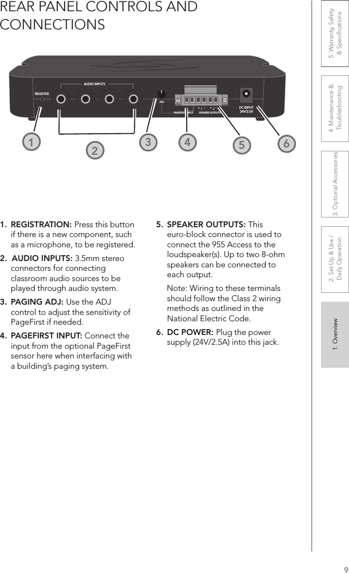 91. Overview 2. Set Up &amp; Use /Daily Operation 3. Optional Accessories 4. Maintenance &amp; Troubleshooting5. Warranty, Safety  &amp; SpeciﬁcationsREAR PANEL CONTROLS AND  CONNECTIONSREGISTERAUDIO INPUTSDC INPUT24V/2.5APAGEFIRST INPUT SPEAKER OUTPUTS+ +- -ADJ1 21. REGISTRATION: Press this button if there is a new component, such as a microphone, to be registered.2.  AUDIO INPUTS: 3.5mm stereo connectors for connecting classroom audio sources to be played through audio system.3.  PAGING ADJ: Use the ADJ control to adjust the sensitivity of PageFirst if needed.4.  PAGEFIRST INPUT: Connect the input from the optional PageFirst sensor here when interfacing with a building’s paging system.5.  SPEAKER OUTPUTS: This euro-block connector is used to connect the 955 Access to the loudspeaker(s). Up to two 8-ohm speakers can be connected to each output.     Note: Wiring to these terminals should follow the Class 2 wiring methods as outlined in the National Electric Code.6.  DC POWER: Plug the power supply (24V/2.5A) into this jack.1232252426