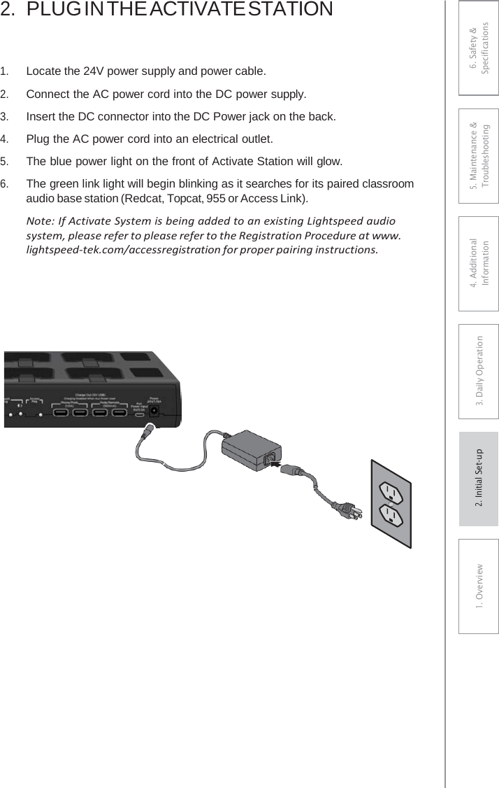 2.PLUG IN THE ACTIVATE STATION1.Locate the 24V power supply and power cable.2.Connect the AC power cord into the DC power supply. 3.Insert the DC connector into the DC Power jack on the back.4.Plug the AC power cord into an electrical outlet.5.The blue power light on the front of Activate Station will glow.6.The green link light will begin blinking as it searches for its paired classroomaudio base station (Redcat, Topcat, 955 or Access Link).Note: If Activate System is being added to an existing Lightspeed audiosystem, please refer to please refer to the Registration Procedure at www. lightspeed-tek.com/accessregistration for proper pairing instructions. 6. Safety &amp; Specifications 5. Maintenance &amp; Troubleshooting 4. AdditionalInformation 3. DaiIy Operation1. Overview2. Initial Set-up