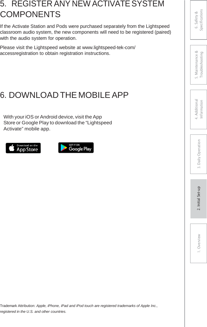 5.REGISTER ANY NEW ACTIVATE SYSTEMCOMPONENTS If the Activate Station and Pods were purchased separately from the Lightspeed classroom audio system, the new components will need to be registered (paired) with the audio system for operation. Please visit the Lightspeed website at www.lightspeed-tek-com/ accessregistration to obtain registration instructions. 6.DOWNLOAD THE MOBILE APPWith your iOS or Android device, visit the App Store or Google Play to download the “Lightspeed Activate” mobile app. Trademark Attribution: Apple, iPhone, iPad and iPod touch are registered trademarks of Apple Inc., registered in the U.S. and other countries. 6. Safety &amp; Specifications 5. Maintenance &amp; Troubleshooting 4. AdditionalInformation 3. DaiIy Operation1. Overview2. Initial Set-up