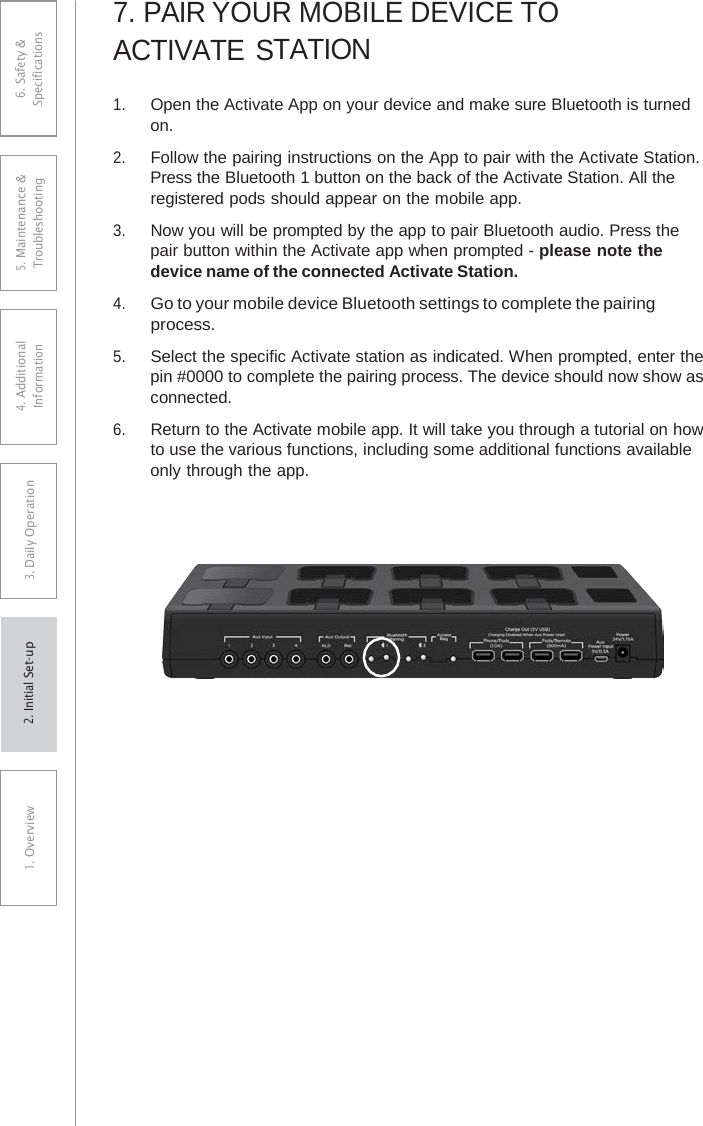 7.PAIR YOUR MOBILE DEVICE TOACTIVATE STATION 1.Open the Activate App on your device and make sure Bluetooth is turnedon.2.Follow the pairing instructions on the App to pair with the Activate Station.Press the Bluetooth 1 button on the back of the Activate Station. All theregistered pods should appear on the mobile app.3.Now you will be prompted by the app to pair Bluetooth audio. Press thepair button within the Activate app when prompted - please note thedevice name of the connected Activate Station.4.Go to your mobile device Bluetooth settings to complete the pairingprocess.5.Select the specific Activate station as indicated. When prompted, enter thepin #0000 to complete the pairing process. The device should now show asconnected.6.Return to the Activate mobile app. It will take you through a tutorial on howto use the various functions, including some additional functions availableonly through the app.6. Safety &amp; Specifications 5. Maintenance &amp; Troubleshooting 4. AdditionalInformation 3. DaiIy Operation1. Overview2. Initial Set-up