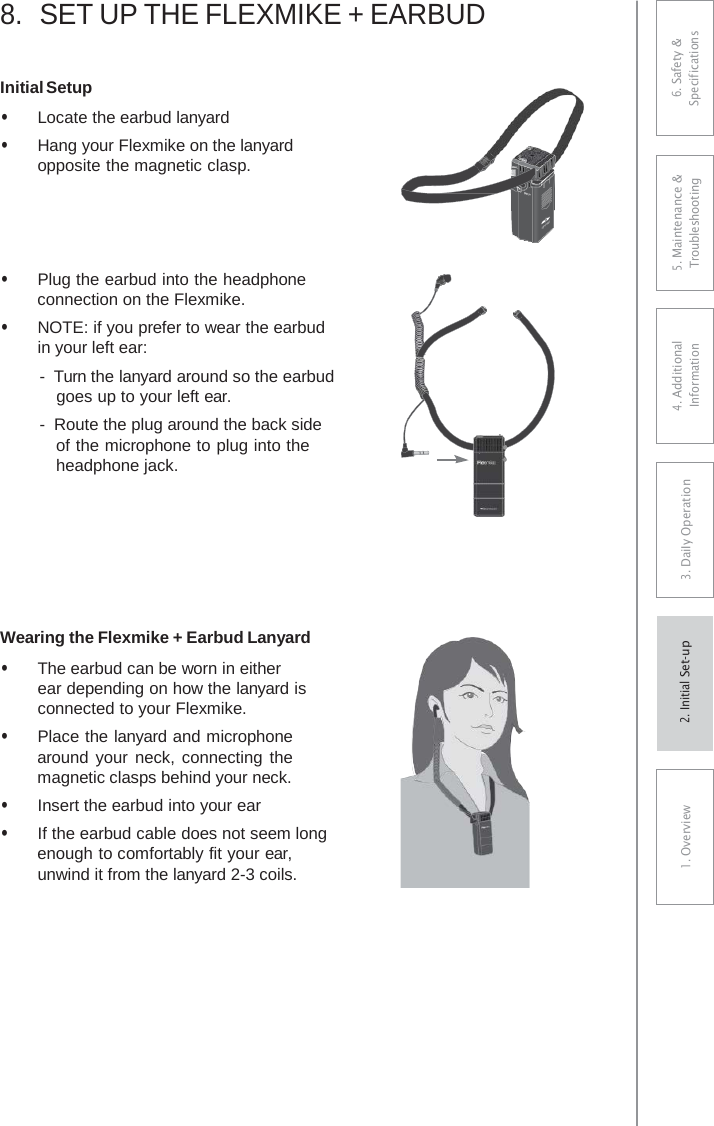 8.SET UP THE FLEXMIKE + EARBUDInitial Setup • Locate the earbud lanyard• Hang your Flexmike on the lanyardopposite the magnetic clasp.• Plug the earbud into the headphoneconnection on the Flexmike.• NOTE: if you prefer to wear the earbudin your left ear:-  Turn the lanyard around so the earbudgoes up to your left ear. -  Route the plug around the back sideof the microphone to plug into the headphone jack. Wearing the Flexmike + Earbud Lanyard • The earbud can be worn in eitherear depending on how the lanyard isconnected to your Flexmike.• Place the lanyard and microphonearound your neck, connecting themagnetic clasps behind your neck.• Insert the earbud into your ear• If the earbud cable does not seem longenough to comfortably fit your ear, unwind it from the lanyard 2-3 coils.1    6. Safety &amp; Specifications 5. Maintenance &amp; Troubleshooting 4. AdditionalInformation 3. DaiIy Operation1. Overview2. Initial Set-up