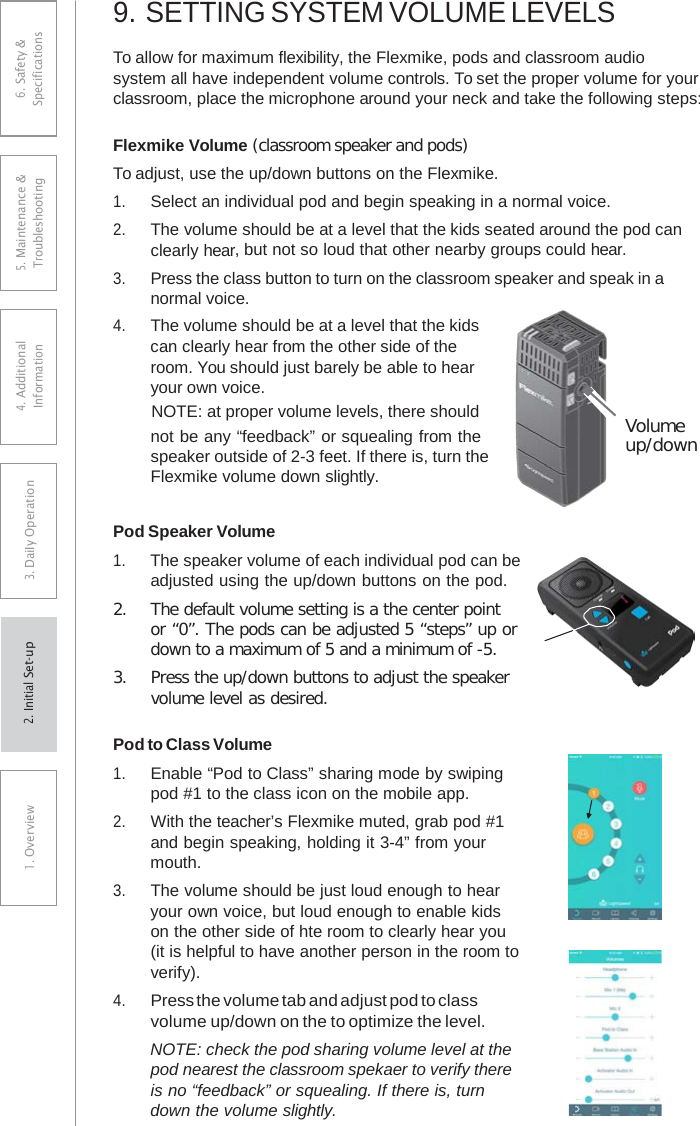 9. SETTING SYSTEM VOLUME LEVELSTo allow for maximum flexibility, the Flexmike, pods and classroom audio  system all have independent volume controls. To set the proper volume for your classroom, place the microphone around your neck and take the following steps: Flexmike Volume (classroom speaker and pods) To adjust, use the up/down buttons on the Flexmike. 1.Select an individual pod and begin speaking in a normal voice.2.The volume should be at a level that the kids seated around the pod canclearly hear, but not so loud that other nearby groups could hear.3.Press the class button to turn on the classroom speaker and speak in a normal voice.4.The volume should be at a level that the kidscan clearly hear from the other side of theroom. You should just barely be able to hearyour own voice.NOTE: at proper volume levels, there shouldnot be any “feedback” or squealing from thespeaker outside of 2-3 feet. If there is, turn theFlexmike volume down slightly.Volume up/down Pod Speaker Volume 1. The speaker volume of each individual pod can beadjusted using the up/down buttons on the pod. 2.The default volume setting is a the center pointor “0”. The pods can be adjusted 5 “steps” up ordown to a maximum of 5 and a minimum of -5.3.Press the up/down buttons to adjust the speakervolume level as desired.Pod to Class Volume 1.Enable “Pod to Class” sharing mode by swipingpod #1 to the class icon on the mobile app. 2.With the teacher’s Flexmike muted, grab pod #1 and begin speaking, holding it 3-4” from your mouth. 3.The volume should be just loud enough to hearyour own voice, but loud enough to enable kids on the other side of hte room to clearly hear you (it is helpful to have another person in the room to verify). 4.Press the volume tab and adjust pod to classvolume up/down on the to optimize the level. NOTE: check the pod sharing volume level at the pod nearest the classroom spekaer to verify there is no “feedback” or squealing. If there is, turn down the volume slightly. 6. Safety &amp; Specifications 5. Maintenance &amp; Troubleshooting 4. AdditionalInformation 3. DaiIy Operation1. Overview2. Initial Set-up