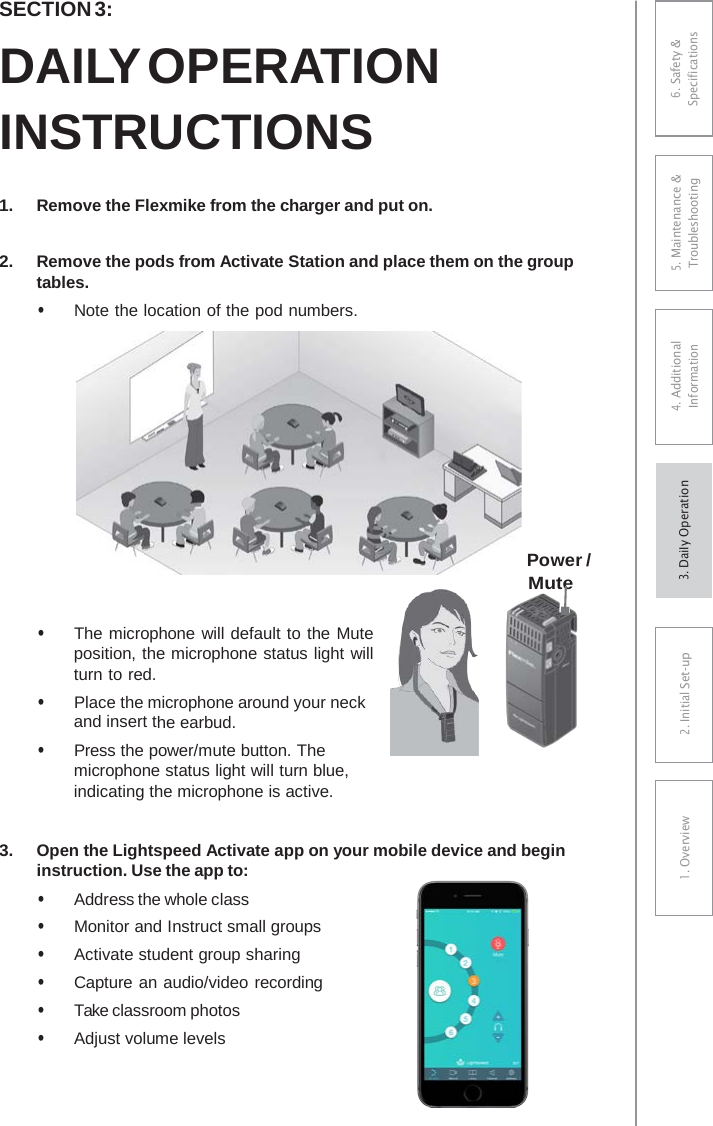 SECTION 3: DAILY OPERATION INSTRUCTIONS 1.Remove the Flexmike from the charger and put on.2.Remove the pods from Activate Station and place them on the grouptables.• Note the location of the pod numbers. Power / Mute • The microphone will default to the Muteposition, the microphone status light willturn to red.• Place the microphone around your neckand insert the earbud.• Press the power/mute button. Themicrophone status light will turn blue,indicating the microphone is active.3.Open the Lightspeed Activate app on your mobile device and begininstruction. Use the app to:• Address the whole class• Monitor and Instruct small groups• Activate student group sharing• Capture an audio/video recording• Take classroom photos• Adjust volume levels6. Safety &amp; Specifications 5. Maintenance &amp; Troubleshooting 4. AdditionalInformation 2. Initial Set-up1. Overview3. DaiIy Operation