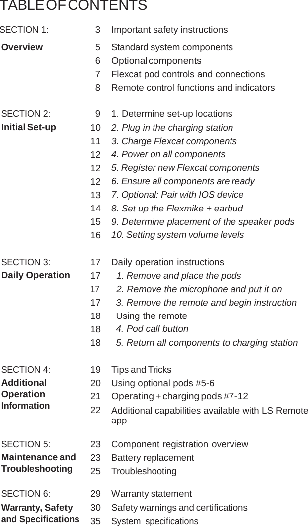 TABLE OF CONTENTS SECTION 1: 3 Important safety instructions Overview 5 Standard system components 6 Optional components 7 Flexcat pod controls and connections 8 Remote control functions and indicators SECTION 2: 9 1. Determine set-up locations Initial Set-up 10 2. Plug in the charging station 11 3. Charge Flexcat components 12 4. Power on all components 12 5. Register new Flexcat components 12 6. Ensure all components are ready 13 7. Optional: Pair with IOS device 14 8. Set up the Flexmike + earbud 15 9. Determine placement of the speaker pods 16 10. Setting system volume levels SECTION 3: 17 Daily operation instructions Daily Operation 17 1. Remove and place the pods 17 2. Remove the microphone and put it on 17 3. Remove the remote and begin instruction 18 Using the remote 18 4. Pod call button 18 5. Return all components to charging station SECTION 4: 19 Tips and Tricks Additional Operation Information 20 Using optional pods #5-6 21 Operating + charging pods #7-12 22 Additional capabilities available with LS Remote app SECTION 5: 23 Component registration overview Maintenance and Troubleshooting 23 Battery replacement 25 Troubleshooting SECTION 6: 29 Warranty statement Warranty, Safety and Specifications 30 Safety warnings and certifications 35 System specifications 