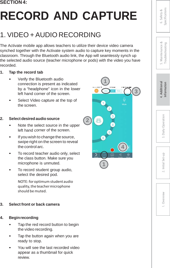 SECTION 4: RECORD AND CAPTURE 1. VIDEO + AUDIO RECORDINGThe Activate mobile app allows teachers to utilize their device video camera synched together with the Activate system audio to capture key moments in the classroom. Through the Bluetooth audio link, the App will seamlessly synch up the selected audio source (teacher microphone or pods) with the video you have recorded. 1.Tap the record tab•Verify the Bluetooth audioconnection is present as indicatedby a “headphone” icon in the lowerleft hand corner of the screen.•Select Video capture at the top ofthe screen.2.Select desired audio source•Note the select source in the upperleft hand corner of the screen.•If you wish to change the source,swipe right on the screen to revealthe control arc.•To record teacher audio only, selectthe class button. Make sure youmicrophone is unmuted.•To record student group audio,select the desired pod.NOTE: for optimum student audioquality, the teacher microphone should be muted. 3.Select front or back camera4.Begin recording•Tap the red record button to beginthe video recording.•Tap the button again when you areready to stop.•You will see the last recorded videoappear as a thumbnail for quickreview.132416. Safety &amp; Specifications 5. Maintenance &amp; Troubleshooting 3. DaiIy Operation2. Initial Set-up1. Overview4. AdditionalInformation 