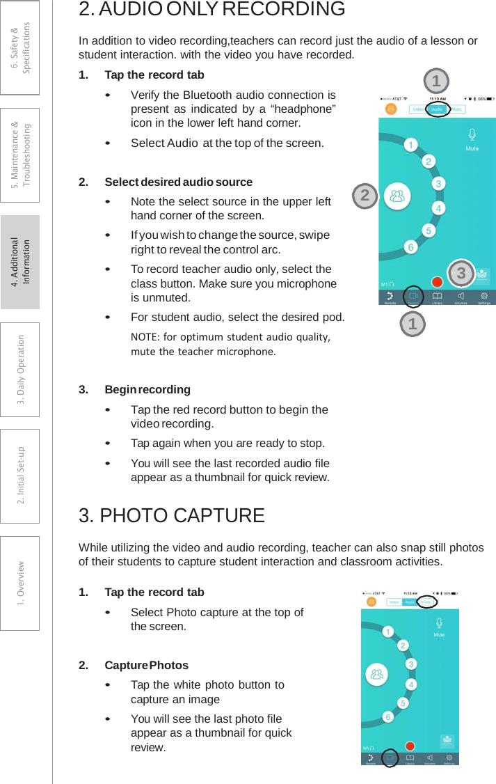 2. AUDIO ONLY RECORDINGIn addition to video recording,teachers can record just the audio of a lesson or student interaction. with the video you have recorded. 1.Tap the record tab•Verify the Bluetooth audio connection is present as indicated by  a “headphone”icon in the lower left hand corner. •Select Audio at the top of the screen.2.Select desired audio source•Note the select source in the upper lefthand corner of the screen.•If you wish to change the source, swiperight to reveal the control arc.•To record teacher audio only, select theclass button. Make sure you microphoneis unmuted.•For student audio, select the desired pod.NOTE: for optimum student audio quality, mute the teacher microphone. 3.Begin recording•Tap the red record button to begin thevideo recording.•Tap again when you are ready to stop.•You will see the last recorded audio fileappear as a thumbnail for quick review.3.PHOTO CAPTUREWhile utilizing the video and audio recording, teacher can also snap still photos of their students to capture student interaction and classroom activities. 1.Tap the record tab•Select Photo capture at the top ofthe screen.2.Capture Photos•Tap the white photo button tocapture an image•You will see the last photo fileappear as a thumbnail for quickreview.12316. Safety &amp; Specifications 5. Maintenance &amp; Troubleshooting 3. DaiIy Operation2. Initial Set-up1. Overview4. AdditionalInformation 