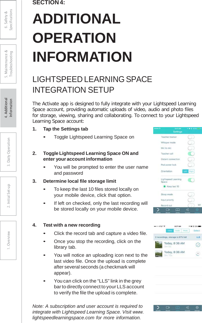 SECTION 4: ADDITIONAL OPERATION INFORMATION LIGHTSPEED LEARNING SPACE INTEGRATION SETUP The Activate app is designed to fully integrate with your Lightspeed Learning Space account, providing automatic uploads of video, audio and photo files for storage, viewing, sharing and collaborating. To connect to your Lightspeed Learning Space account: 1.Tap the Settings tab•Toggle Lightspeed Learning Space on2.Toggle Lightspeed Learning Space ON andenter your account information•You will be prompted to enter the user nameand password3.Determine local file storage limit•To keep the last 10 files stored locally onyour mobile device, click that option.•If left on checked, only the last recording willbe stored locally on your mobile device.4.Test with a new recording•Click the record tab and capture a video file.•Once you stop the recording, click on thelibrary tab.•You will notice an uploading icon next to thelast video file. Once the upload is completeafter several seconds (a checkmark willappear).•You can click on the “LLS” link in the greybar to directly connect to your LLS accountto verify the file the upload is complete.Note: A subscription and user account is required to integrate with Lightspeed Learning Space. Visit www. lightspeedlearningspace.com for more information. 6. Safety &amp; Specifications 5. Maintenance &amp; Troubleshooting 3. DaiIy Operation2. Initial Set-up1. Overview4. AdditionalInformation 