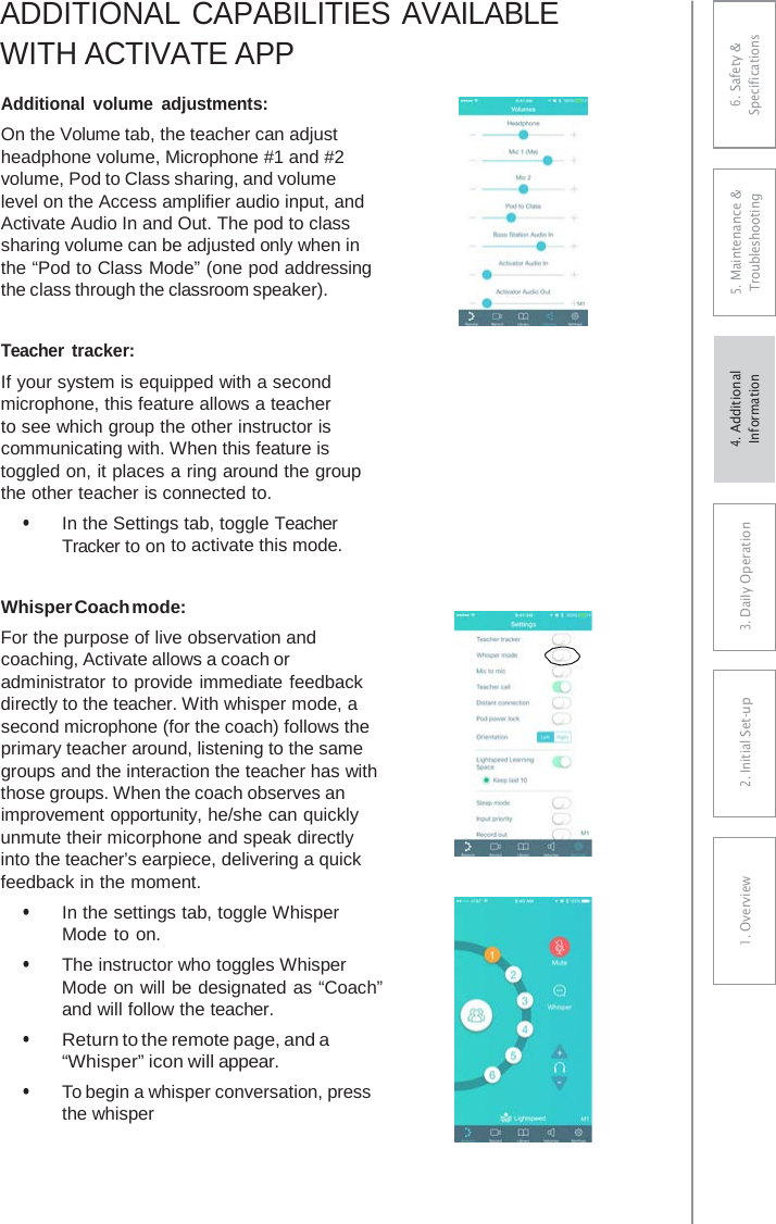 ADDITIONAL CAPABILITIES AVAILABLE WITH ACTIVATE APP Additional  volume adjustments: On the Volume tab, the teacher can adjust headphone volume, Microphone #1 and #2 volume, Pod to Class sharing, and volume level on the Access amplifier audio input, and Activate Audio In and Out. The pod to class sharing volume can be adjusted only when in the “Pod to Class Mode” (one pod addressing the class through the classroom speaker). Teacher tracker: If your system is equipped with a second microphone, this feature allows a teacher to see which group the other instructor is communicating with. When this feature is toggled on, it places a ring around the group the other teacher is connected to. • In the Settings tab, toggle TeacherTracker to on to activate this mode. Whisper Coach mode: For the purpose of live observation and coaching, Activate allows a coach or administrator to provide immediate feedback directly to the teacher. With whisper mode, a second microphone (for the coach) follows the primary teacher around, listening to the same groups and the interaction the teacher has with those groups. When the coach observes an improvement opportunity, he/she can quickly unmute their micorphone and speak directly into the teacher’s earpiece, delivering a quick feedback in the moment. • In the settings tab, toggle WhisperMode to on. • The instructor who toggles WhisperMode on will be designated as “Coach” and will follow the teacher. • Return to the remote page, and a“Whisper” icon will appear. • To begin a whisper conversation, press the whisper 6. Safety &amp; Specifications 5. Maintenance &amp; Troubleshooting 3. DaiIy Operation2. Initial Set-up1. Overview4. AdditionalInformation 