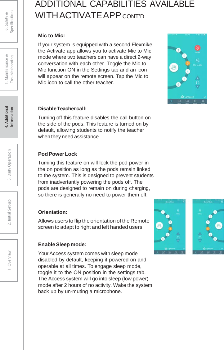 ADDITIONAL CAPABILITIES AVAILABLE WITH ACTIVATE APP CONT’DMic to Mic: If your system is equipped with a second Flexmike, the Activate app allows you to activate Mic to Mic mode where two teachers can have a direct 2-way conversation with each other. Toggle the Mic to Mic function ON in the Settings tab and an icon will appear on the remote screen. Tap the Mic to Mic icon to call the other teacher. Disable Teacher call: Turning off this feature disables the call button on the side of the pods. This feature is turned on by default, allowing students to notify the teacher when they need assistance. Pod Power Lock Turning this feature on will lock the pod power in the on position as long as the pods remain linked to the system. This is designed to prevent students from inadvertantly powering the pods off. The pods are designed to remain on during charging, so there is generally no need to power them off. Orientation: Allows users to flip the orientation of the Remote screen to adapt to right and left handed users. Enable Sleep mode: Your Access system comes with sleep mode disabled by default, keeping it powered on and operable at all times. To engage sleep mode, toggle it to the ON position in the settings tab. The Access system will go into sleep (low power) mode after 2 hours of no activity. Wake the system back up by un-muting a microphone. 6. Safety &amp; Specifications 5. Maintenance &amp; Troubleshooting 3. DaiIy Operation2. Initial Set-up1. Overview4. AdditionalInformation 