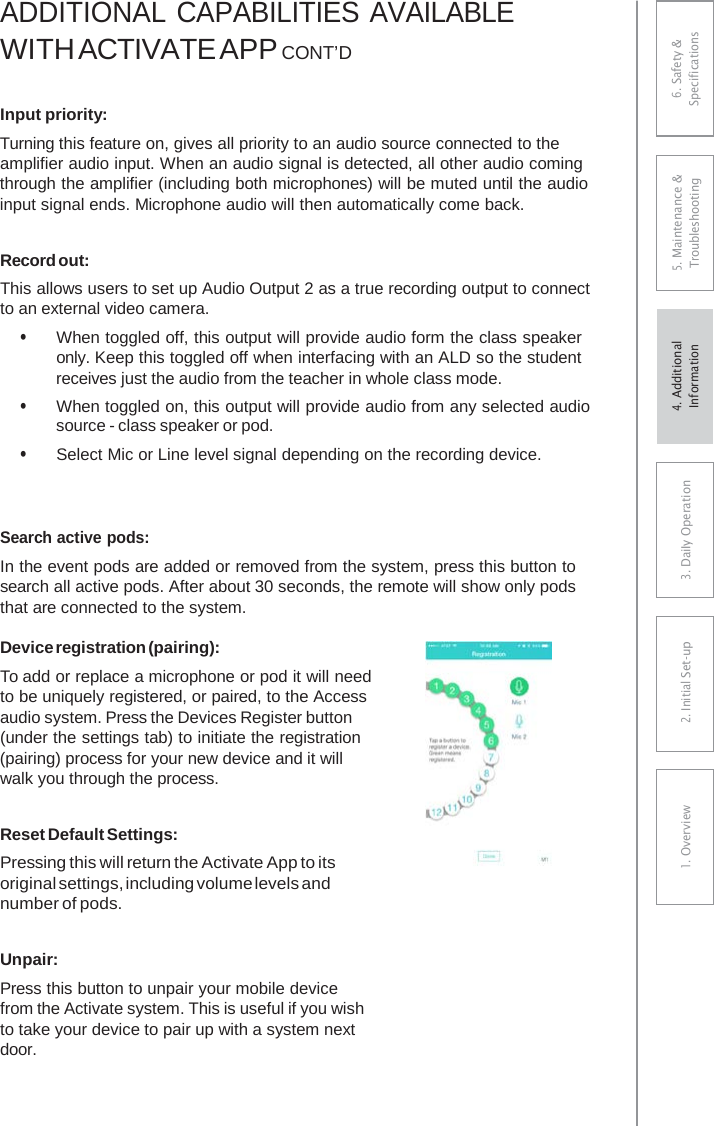 ADDITIONAL CAPABILITIES AVAILABLE WITH ACTIVATE APP CONT’DInput priority: Turning this feature on, gives all priority to an audio source connected to the amplifier audio input. When an audio signal is detected, all other audio coming through the amplifier (including both microphones) will be muted until the audio input signal ends. Microphone audio will then automatically come back. Record out: This allows users to set up Audio Output 2 as a true recording output to connect to an external video camera. • When toggled off, this output will provide audio form the class speakeronly. Keep this toggled off when interfacing with an ALD so the student receives just the audio from the teacher in whole class mode. • When toggled on, this output will provide audio from any selected audiosource - class speaker or pod. • Select Mic or Line level signal depending on the recording device.Search active pods: In the event pods are added or removed from the system, press this button to search all active pods. After about 30 seconds, the remote will show only pods that are connected to the system. Device registration (pairing): To add or replace a microphone or pod it will need to be uniquely registered, or paired, to the Access audio system. Press the Devices Register button (under the settings tab) to initiate the registration (pairing) process for your new device and it will walk you through the process. Reset Default Settings: Pressing this will return the Activate App to its original settings, including volume levels and number of pods. Unpair: Press this button to unpair your mobile device from the Activate system. This is useful if you wish to take your device to pair up with a system next door. 6. Safety &amp; Specifications 5. Maintenance &amp; Troubleshooting 3. DaiIy Operation2. Initial Set-up1. Overview4. AdditionalInformation 