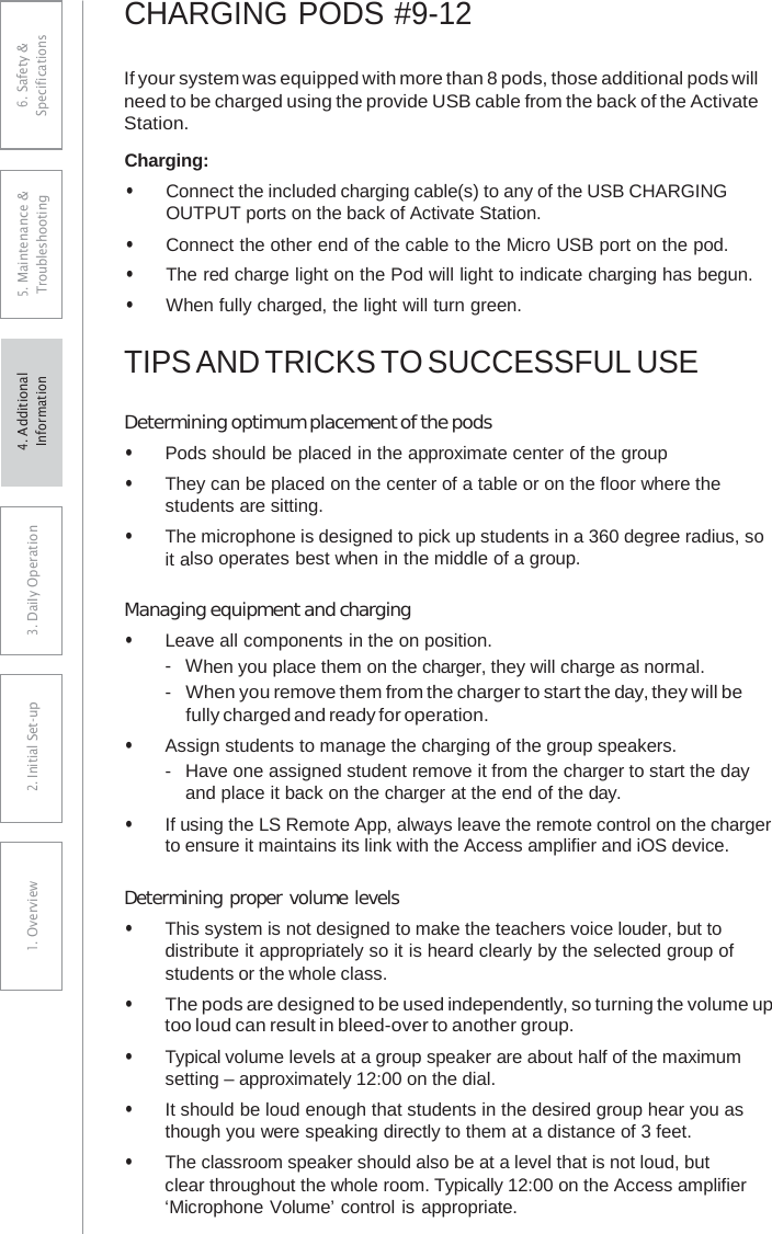 CHARGING PODS #9-12 If your system was equipped with more than 8 pods, those additional pods will need to be charged using the provide USB cable from the back of the Activate Station. Charging: • Connect the included charging cable(s) to any of the USB CHARGINGOUTPUT ports on the back of Activate Station. • Connect the other end of the cable to the Micro USB port on the pod.• The red charge light on the Pod will light to indicate charging has begun.• When fully charged, the light will turn green.TIPS AND TRICKS TO SUCCESSFUL USE Determining optimum placement of the pods • Pods should be placed in the approximate center of the group• They can be placed on the center of a table or on the floor where thestudents are sitting.• The microphone is designed to pick up students in a 360 degree radius, soit also operates best when in the middle of a group.Managing equipment and charging • Leave all components in the on position.-  When you place them on the charger, they will charge as normal.- When you remove them from the charger to start the day, they will befully charged and ready for operation. • Assign students to manage the charging of the group speakers.-  Have one assigned student remove it from the charger to start the dayand place it back on the charger at the end of the day. • If using the LS Remote App, always leave the remote control on the chargerto ensure it maintains its link with the Access amplifier and iOS device. Determining proper volume levels • This system is not designed to make the teachers voice louder, but todistribute it appropriately so it is heard clearly by the selected group ofstudents or the whole class.• The pods are designed to be used independently, so turning the volume uptoo loud can result in bleed-over to another group.• Typical volume levels at a group speaker are about half of the maximumsetting – approximately 12:00 on the dial.• It should be loud enough that students in the desired group hear you asthough you were speaking directly to them at a distance of 3 feet.• The classroom speaker should also be at a level that is not loud, butclear throughout the whole room. Typically 12:00 on the Access amplifier‘Microphone Volume’ control is appropriate.6. Safety &amp; Specifications 5. Maintenance &amp; Troubleshooting 3. DaiIy Operation2. Initial Set-up1. Overview4. AdditionalInformation 