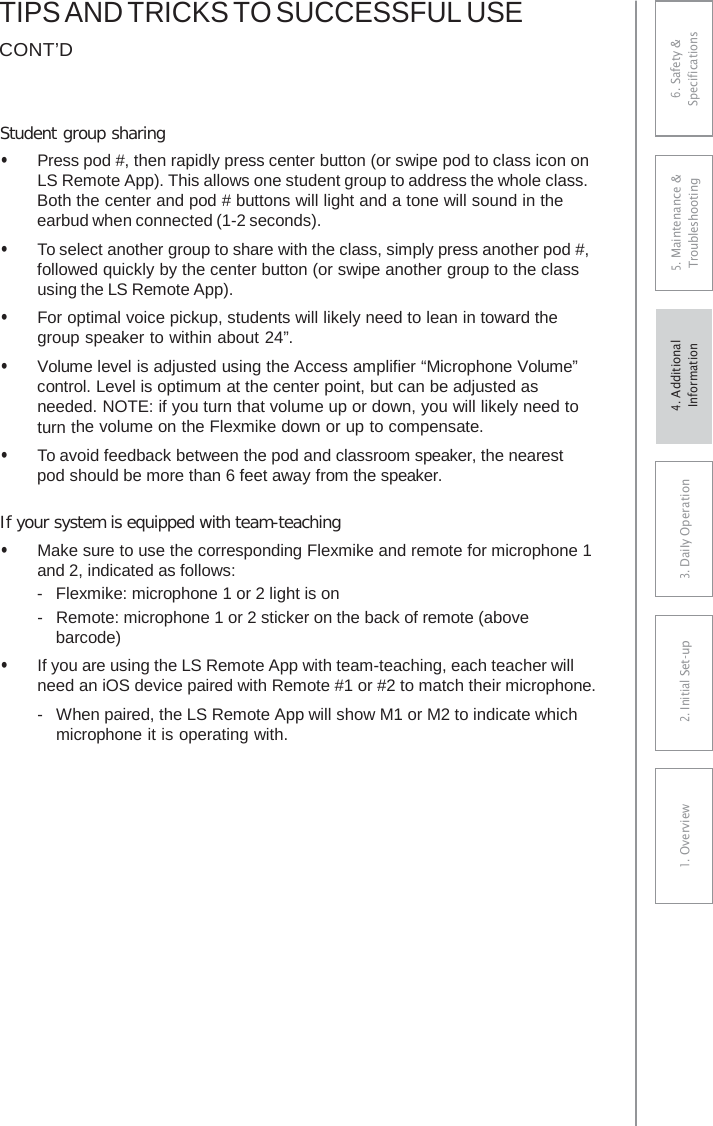 TIPS AND TRICKS TO SUCCESSFUL USE CONT’D Student group sharing • Press pod #, then rapidly press center button (or swipe pod to class icon onLS Remote App). This allows one student group to address the whole class.Both the center and pod # buttons will light and a tone will sound in theearbud when connected (1-2 seconds).• To select another group to share with the class, simply press another pod #,followed quickly by the center button (or swipe another group to the classusing the LS Remote App).• For optimal voice pickup, students will likely need to lean in toward thegroup speaker to within about 24”.• Volume level is adjusted using the Access amplifier “Microphone Volume”control. Level is optimum at the center point, but can be adjusted asneeded. NOTE: if you turn that volume up or down, you will likely need toturn the volume on the Flexmike down or up to compensate.• To avoid feedback between the pod and classroom speaker, the nearestpod should be more than 6 feet away from the speaker.If your system is equipped with team-teaching • Make sure to use the corresponding Flexmike and remote for microphone 1 and 2, indicated as follows:-  Flexmike: microphone 1 or 2 light is on-  Remote: microphone 1 or 2 sticker on the back of remote (abovebarcode) • If you are using the LS Remote App with team-teaching, each teacher willneed an iOS device paired with Remote #1 or #2 to match their microphone. -  When paired, the LS Remote App will show M1 or M2 to indicate which microphone it is operating with. 6. Safety &amp; Specifications 5. Maintenance &amp; Troubleshooting 3. DaiIy Operation2. Initial Set-up1. Overview4. AdditionalInformation 