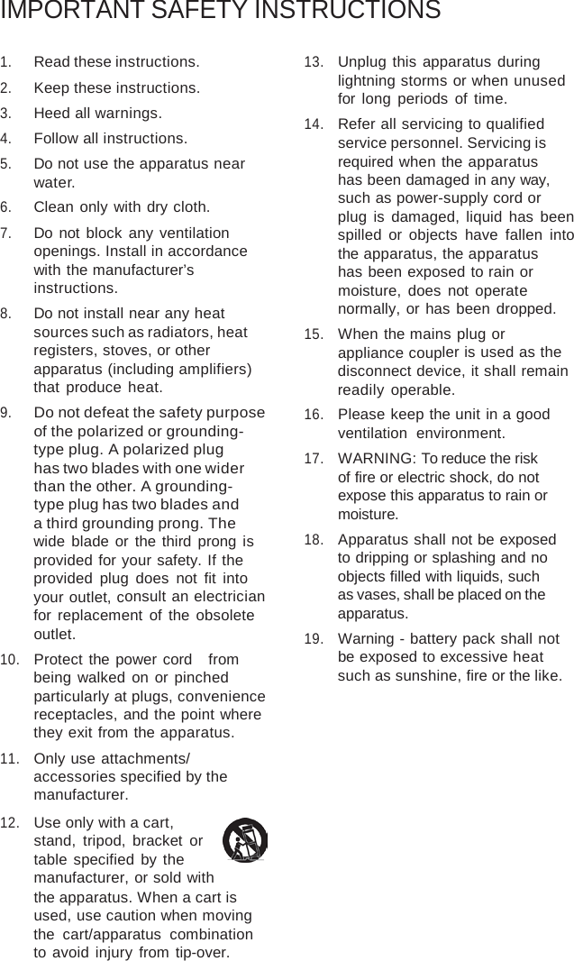 IMPORTANT SAFETY INSTRUCTIONS 1.Read these instructions.2.Keep these instructions.3.Heed all warnings.4.Follow all instructions.5.Do not use the apparatus nearwater.6.Clean only with dry cloth.7.Do not block any ventilationopenings. Install in accordancewith the manufacturer’sinstructions.8.Do not install near any heatsources such as radiators, heatregisters, stoves, or otherapparatus (including amplifiers)that  produce  heat.9.Do not defeat the safety purposeof the polarized or grounding-type plug. A polarized plughas two blades with one widerthan the other. A grounding-type plug has two blades anda third grounding prong. Thewide blade or the third prong isprovided for your safety. If theprovided plug does not fit intoyour outlet, consult an electricianfor  replacement of the obsoleteoutlet.10.Protect the power cord   frombeing walked on or pinchedparticularly at plugs, conveniencereceptacles, and the point wherethey exit from the apparatus.11.Only use attachments/accessories specified by themanufacturer.12.Use only with a cart,stand, tripod, bracket ortable specified by themanufacturer, or sold withthe apparatus. When a cart isused, use caution when movingthe cart/apparatus combinationto avoid injury from tip-over.13.Unplug this apparatus duringlightning storms or when unusedfor long periods of time.14.Refer all servicing to qualifiedservice personnel. Servicing isrequired when the apparatushas been damaged in any way, such as power-supply cord orplug is damaged, liquid has beenspilled or objects have fallen intothe apparatus, the apparatushas been exposed to rain ormoisture, does not operatenormally, or has been dropped.15.When the mains plug orappliance coupler is used as thedisconnect device, it shall remainreadily  operable.16.Please keep the unit in a goodventilation  environment.17.WARNING: To reduce the riskof fire or electric shock, do notexpose this apparatus to rain ormoisture.18.Apparatus shall not be exposedto dripping or splashing and noobjects filled with liquids, suchas vases, shall be placed on theapparatus.19.Warning - battery pack shall notbe exposed to excessive heatsuch as sunshine, fire or the like.