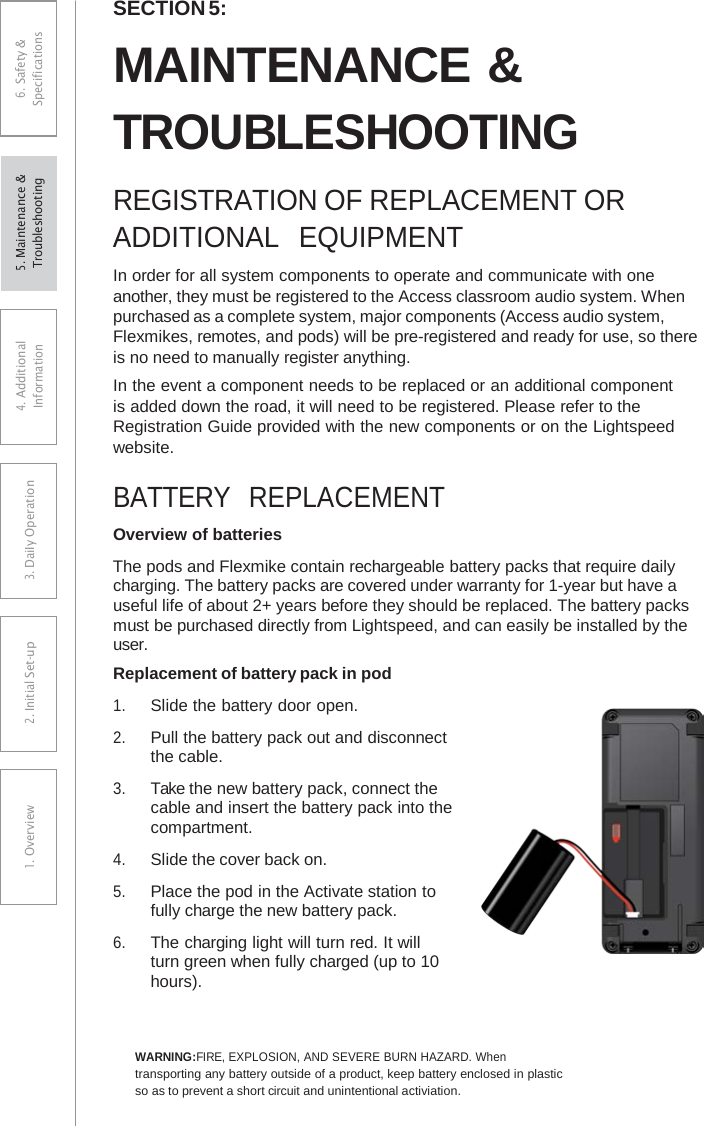 SECTION 5: MAINTENANCE &amp; TROUBLESHOOTING REGISTRATION OF REPLACEMENT OR ADDITIONAL  EQUIPMENT In order for all system components to operate and communicate with one another, they must be registered to the Access classroom audio system. When purchased as a complete system, major components (Access audio system, Flexmikes, remotes, and pods) will be pre-registered and ready for use, so there is no need to manually register anything. In the event a component needs to be replaced or an additional component is added down the road, it will need to be registered. Please refer to the Registration Guide provided with the new components or on the Lightspeed website. BATTERY  REPLACEMENT Overview of batteries The pods and Flexmike contain rechargeable battery packs that require daily charging. The battery packs are covered under warranty for 1-year but have a useful life of about 2+ years before they should be replaced. The battery packs must be purchased directly from Lightspeed, and can easily be installed by the user. Replacement of battery pack in pod 1.Slide the battery door open.2.Pull the battery pack out and disconnectthe cable.3.Take the new battery pack, connect thecable and insert the battery pack into thecompartment.4.Slide the cover back on.5.Place the pod in the Activate station tofully charge the new battery pack.6.The charging light will turn red. It willturn green when fully charged (up to 10 hours).WARNING:FIRE, EXPLOSION, AND SEVERE BURN HAZARD. When transporting any battery outside of a product, keep battery enclosed in plastic so as to prevent a short circuit and unintentional activiation. 6. Safety &amp; Specifications 4. AdditionalInformation 3. DaiIy Operation2. Initial Set-up1. Overview5. Maintenance &amp; Troubleshooting 