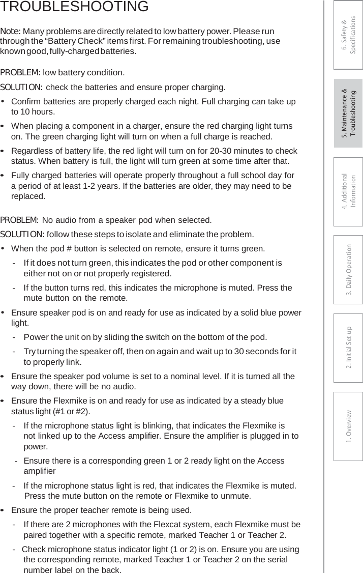 TROUBLESHOOTING Note: Many problems are directly related to low battery power. Please run through the “Battery Check” items first. For remaining troubleshooting, use known good, fully-charged batteries. PROBLEM: low battery condition. SOLUTION: check the batteries and ensure proper charging. •Confirm batteries are properly charged each night. Full charging can take upto 10 hours. •When placing a component in a charger, ensure the red charging light turnson. The green charging light will turn on when a full charge is reached. •Regardless of battery life, the red light will turn on for 20-30 minutes to checkstatus. When battery is full, the light will turn green at some time after that. •Fully charged batteries will operate properly throughout a full school day fora period of at least 1-2 years. If the batteries are older, they may need to be replaced. PROBLEM: No audio from a speaker pod when selected. SOLUTION: follow these steps to isolate and eliminate the problem. •When the pod # button is selected on remote, ensure it turns green.- If it does not turn green, this indicates the pod or other component iseither not on or not properly registered. -  If the button turns red, this indicates the microphone is muted. Press themute button on the remote. •Ensure speaker pod is on and ready for use as indicated by a solid blue powerlight. - Power the unit on by sliding the switch on the bottom of the pod. - Try turning the speaker off, then on again and wait up to 30 seconds for it to properly link. •Ensure the speaker pod volume is set to a nominal level. If it is turned all theway down, there will be no audio. •Ensure the Flexmike is on and ready for use as indicated by a steady bluestatus light (#1 or #2). -  If the microphone status light is blinking, that indicates the Flexmike is not linked up to the Access amplifier. Ensure the amplifier is plugged in to power. -  Ensure there is a corresponding green 1 or 2 ready light on the Access amplifier -  If the microphone status light is red, that indicates the Flexmike is muted. Press the mute button on the remote or Flexmike to unmute. •Ensure the proper teacher remote is being used.-  If there are 2 microphones with the Flexcat system, each Flexmike must bepaired together with a specific remote, marked Teacher 1 or Teacher 2. -  Check microphone status indicator light (1 or 2) is on. Ensure you are usingthe corresponding remote, marked Teacher 1 or Teacher 2 on the serial number label on the back. 6. Safety &amp; Specifications 4. AdditionalInformation 3. DaiIy Operation2. Initial Set-up1. Overview5. Maintenance &amp; Troubleshooting 