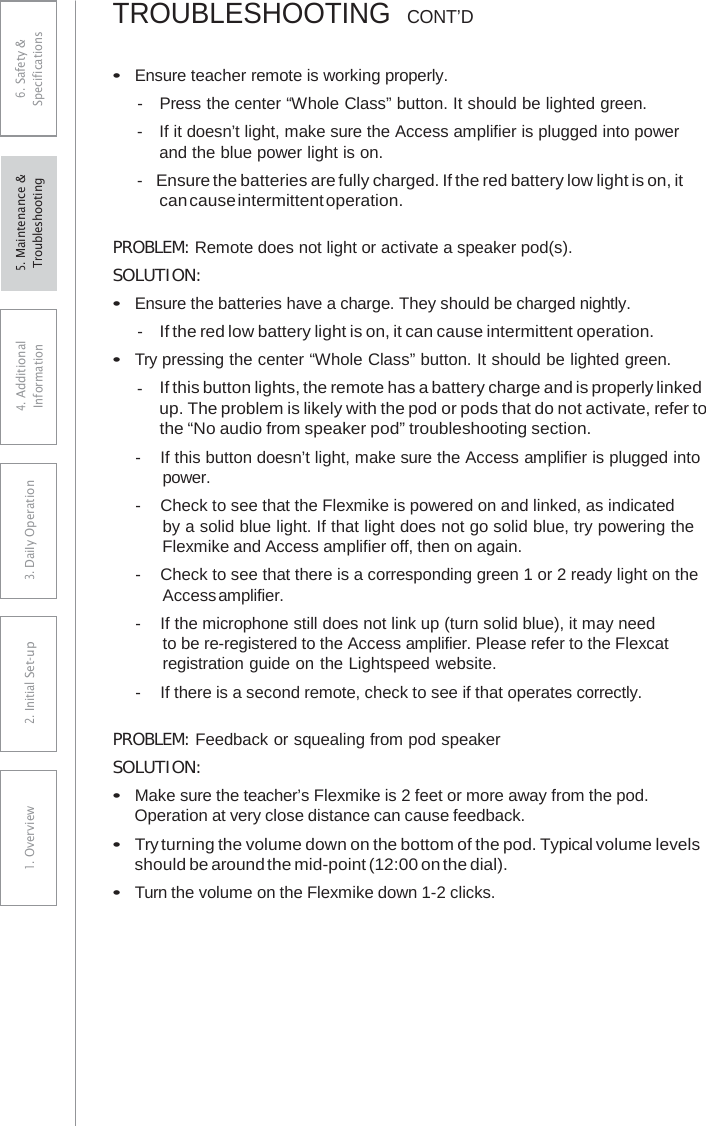 TROUBLESHOOTING  CONT’D•Ensure teacher remote is working properly.-  Press the center “Whole Class” button. It should be lighted green.-  If it doesn’t light, make sure the Access amplifier is plugged into powerand the blue power light is on. - Ensure the batteries are fully charged. If the red battery low light is on, itcan cause intermittent operation. PROBLEM: Remote does not light or activate a speaker pod(s). SOLUTION: •Ensure the batteries have a charge. They should be charged nightly.- If the red low battery light is on, it can cause intermittent operation.•Try pressing the center “Whole Class” button. It should be lighted green.- If this button lights, the remote has a battery charge and is properly linkedup. The problem is likely with the pod or pods that do not activate, refer to the “No audio from speaker pod” troubleshooting section. -  If this button doesn’t light, make sure the Access amplifier is plugged into power. -  Check to see that the Flexmike is powered on and linked, as indicated by a solid blue light. If that light does not go solid blue, try powering the Flexmike and Access amplifier off, then on again. -  Check to see that there is a corresponding green 1 or 2 ready light on the Access amplifier. -  If the microphone still does not link up (turn solid blue), it may need to be re-registered to the Access amplifier. Please refer to the Flexcat registration guide on the Lightspeed website. -  If there is a second remote, check to see if that operates correctly. PROBLEM: Feedback or squealing from pod speaker SOLUTION: •Make sure the teacher’s Flexmike is 2 feet or more away from the pod.Operation at very close distance can cause feedback.•Try turning the volume down on the bottom of the pod. Typical volume levelsshould be around the mid-point (12:00 on the dial).•Turn the volume on the Flexmike down 1-2 clicks.6. Safety &amp; Specifications 4. AdditionalInformation 3. DaiIy Operation2. Initial Set-up1. Overview5. Maintenance &amp; Troubleshooting 